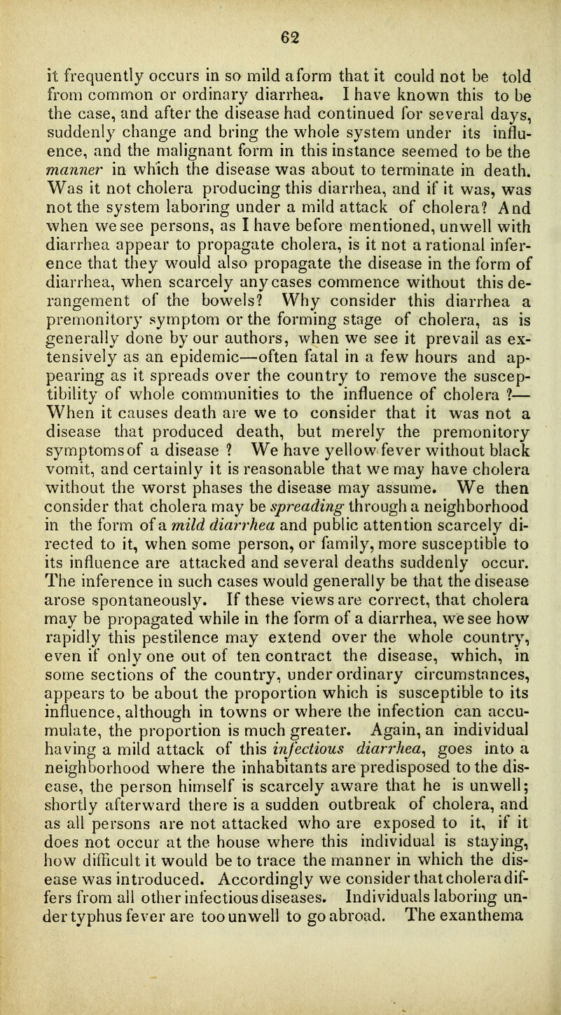 it frequently occurs in so mild a form that it could not be told from common or ordinar}^ diarrhea. I have known this to be the case, and after the disease had continued for several days, suddenly change and bring the vv^hole system under its influ- ence, and the malignant form in this instance seemed to be the manner in which the disease was about to terminate in death. Was it not cholera producing this diarrhea, and if it was, was not the system laboring under a mild attack of cholera? And when we see persons, as I have before mentioned, unwell with diarrhea appear to propagate cholera, is it not a rational infer- ence that they would also propagate the disease in the form of diarrhea, when scarcely any cases commence without this de- rangement of the bowels? Why consider this diarrhea a premonitory symptom or the forming stage of cholera, as is generally done by our authors, when we see it prevail as ex- tensively as an epidemic—often fatal in a few hours and ap- pearing as it spreads over the country to remove the suscep- tibility of whole communities to the influence of cholera ?— When it causes death are we to consider that it was not a disease that produced death, but merely the premonitory symptoms of a disease ? We have yellow fever without black vomit, and certainly it is reasonable that we may have cholera without the worst phases the disease may assume. We then consider that cholera may be spreading through a neighborhood in the form of a mild diarrhea and public attention scarcely di- rected to it, when some person, or family, more susceptible to its influence are attacked and several deaths suddenly occur. The inference in such cases would generally be that the disease arose spontaneously. If these views are correct, that cholera may be propagated while in the form of a diarrhea, we see how rapidly this pestilence may extend over the whole country, even if only one out of ten contract the disease, which, in some sections of the country, under ordinary circumstances, appears to be about the proportion which is susceptible to its influence, although in towns or where the infection can accu- mulate, the proportion is much greater. Again, an individual having a mild attack of this infectious diarrhea^ goes into a neighborhood where the inhabitants are predisposed to the dis- ease, the person himself is scarcely aware that he is unwell; shortly afterward there is a sudden outbreak of cholera, and as all persons are not attacked who are exposed to it, if it does not occur at the house where this individual is staying, how difficult it would be to trace the manner in which the dis- ease was introduced. Accordingly we consider that cholera dif- fers from all other infectious diseases. Individuals laboring un- der typhus fever are too unwell to go abroad. The exanthema