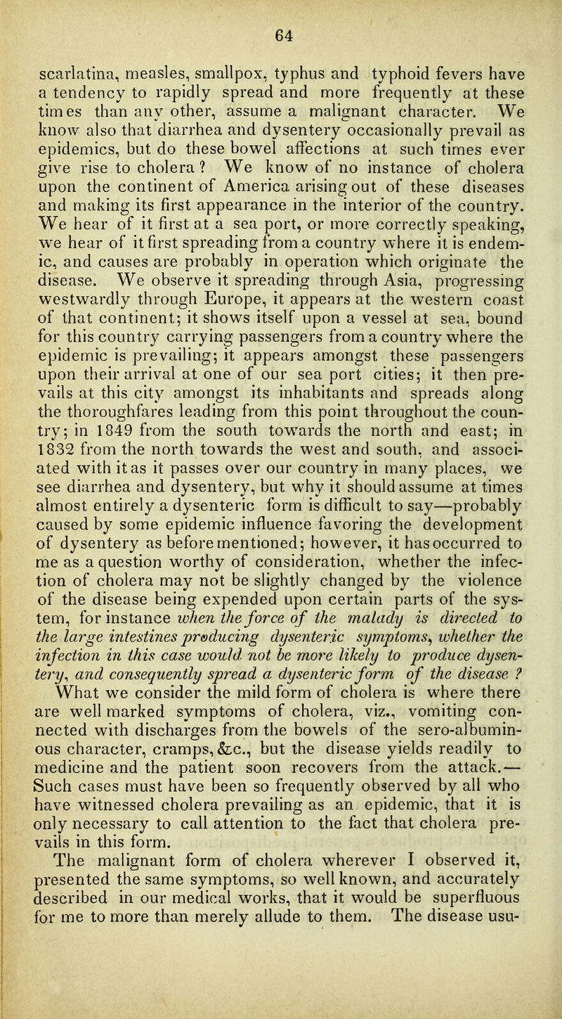 scarlatina, measles, smallpox, typhus and typhoid fevers have a tendency to rapidly spread and more frequently at these times than any other, assume a malignant character. We know also that diarrhea and dysentery occasionally prevail as epidemics, but do these bov^el affections at such times ever give rise to cholera ? We know of no instance of cholera upon the continent of America arising out of these diseases and making its first appearance in the interior of the country. We hear of it first at a sea port, or more correctly speaking, we hear of it first spreading from a country where it is endem- ic, and causes are probably in operation which originate the disease. We observe it spreading through Asia, progressing westwardly through Europe, it appears at the western coast of that continent; it shows itself upon a vessel at sea, bound for this country carrying passengers from a country where the epidemic is prevailing; it appears amongst these passengers upon their arrival at one of our sea port cities; it then pre- vails at this city amongst its inhabitants and spreads along the thoroughfares leading from this point throughout the coun- try; in 1849 from the south towards the north and east; in 1832 from the north towards the west and south, and associ- ated with it as it passes over our country in many places, we see diarrhea and dysentery, but why it should assume at times almost entirely a dysenteric form is difficult to say—probably caused by some epidemic influence favoring the development of dysentery as before mentioned; however, it has occurred to me as a question worthy of consideration, whether the infec- tion of cholera may not be slightly changed by the violence of the disease being expended upon certain parts of the sys- tem, for instance wlien the force of the malady is directed to the large intestines preducing dysenteric symptoms^ whether the infection in this case would not be more likely to produce dysen- tery, and consequently spread a dysenteric form of the disease ? What we consider the mild form of cholera is where there are well marked symptoms of cholera, viz., vomiting con- nected with discharges from the bowels of the sero-albumin- ous character, cramps, &:c., but the disease yields readily to medicine and the patient soon recovers from the attack.— Such cases must have been so frequently observed by all who have witnessed cholera prevailing as an epidemic, that it is only necessary to call attention to the fact that cholera pre- vails in this form. The malignant form of cholera wherever I observed it, presented the same symptoms, so well known, and accurately described in our medical works, that it would be superfluous for me to more than merely allude to them. The disease usu-