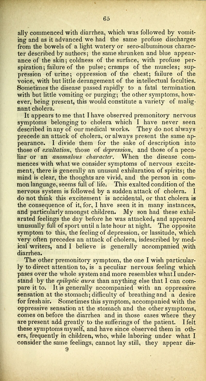 ally commenced with diarrhea, which was followed by vomit- ing and as it advanced we had the same profuse discharges from the bowels of a light watery or sero-albuminous charac- ter described by authors; the same shrunken and blue appear- ance of the skin; coldness of the surface, with profuse per- spiration; failure of the pulse; cramps of the muscles; sup- pression of urine; oppression of the chest; failure of the voice, with but little derangement of the intellectual faculties. Sometimes the disease passed rapidly to a fatal termination with but little vomiting or purging; the other symptoms, how- ever, being present, this would constitute a variety of malig- nant cholera. It appears to me that I have observed premonitory nervous symptoms belonging to cholera which I have never seen described in any of our medical works. They do not always precede an attack of cholera, or always present the same ap- pearance. I divide them for the sake of description into those of exaltation^ those of depression^ and those of a pecu- liar or an anomalous character. When the disease com- mences with what we consider symptoms of nervous excite- ment, there is generally an unusual exhilaration of spirits; the mind is clear, the thoughts are vivid, and the person in com- mon language, seems full of life; This exalted condition of the nervous system is followed by a sudden attack of cholera. I do not think this excitement is accidental, or that cholera is the consequence of it, for, I have seen it in many instances, and particularly amongst children* My son had these exhil- arated feelings the day before he was attacked, and appeared unusually full of sport until a late hour at night. The opposite symptom to this, the feeling of depression, or lassitude, which very often precedes an attack of cholera, isdescribed by med- ical writers, and I believe is generally accompanied with diarrhea. The other premonitory symptom, the one I wish particular- ly to direct attention to, is a peculiar nervous feeling which pases over the whole system and more resembles what I under- stand by the epileptic aura than anything else that I can com- pare it to. It is generally accompanied with an oppressive sensation at the stomach; difficulty of breathing and a desire for fresh air. Sometimes this symptom, accompanied with the oppressive sensation at the stomach and the other symptoms, comes on before the diarrhea and in those cases where they are present add greatly to the sufferings of the patient. I felt these symptoms myself, and have since observed them in oth- ers, frequently in children, who, while laboring under what I consider the same feelings, cannot lay still, they appear dis- 9