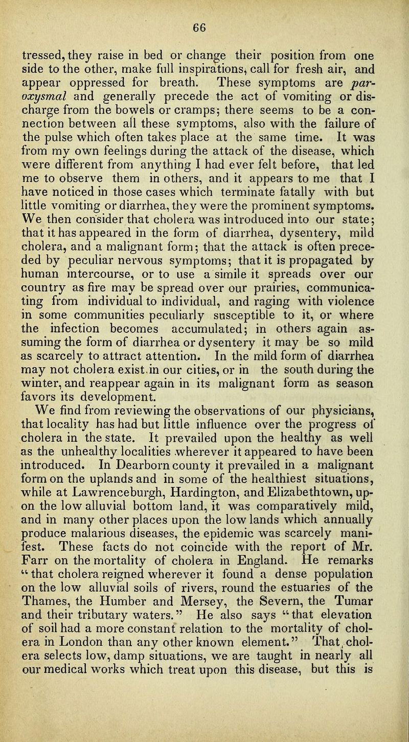 tressed, they raise in bed or change their position from one side to the other, make full inspirations^ call for fresh air, and appear oppressed for breath. These symptoms are par- oxysmal and generally precede the act of vomiting or dis- charge from the bowels or cramps 5 there seems to be a con- nection between all these symptoms, also with the failure of the pulse which often takes place at the same time. It was from my own feelings during the attack of the disease, which were different from anything I had ever felt before, that led me to observe them in others, and it appears to me that I have noticed in those cases which terminate fatally with but little vomiting ordiarrhea, they were the prominent symptoms. We then consider that cholera was introduced into our state; that it has appeared in the form of diarrhea, dysentery, mild cholera, and a malignant form; that the attack is often prece- ded by peculiar nervous symptoms; that it is propagated by human intercourse, or to use a simile it spreads over our country as fire may be spread over our prairies, communica- ting from individual to individual, and raging with violence in some communities peculiarly susceptible to it, or where the infection becomes accumulated; in others again as- suming the form of diarrhea or dysentery it may be so mild as scarcely to attract attention. In the mild form of diarrhea may not cholera exist.in our cities, or in the south during the winter, and reappear again in its malignant form as season favors its development. We find from reviewing the observations of our physicians, that locality has had but little influence over the progress of cholera in the state. It prevailed upon the healthy as well as the unhealthy localities wherever it appeared to have been introduced. In Dearborn county it prevailed in a malignant form on the uplands and in some of the healthiest situations, while at Lawrenceburgh, Hardington, and Elizabethtown, up- on the low alluvial bottom land, it was comparatively mild, and in many other places upon the low lands which annually produce malarious diseases, the epidemic was scarcely mani- fest. These facts do not coincide with the report of Mr. Farr on the mortality of cholera in England. He remarks  that cholera reigned wherever it found a dense population on the low alluvial soils of rivers, round the estuaries of the Thames, the Humber and Mersey, the Severn, the Tumar and their tributary waters. He also says  that elevation of soil had a more constant relation to the mortality of chol- era in London than any other known element. That, chol- era selects low, damp situations, we are taught in nearly all our medical works which treat upon this disease, but this is