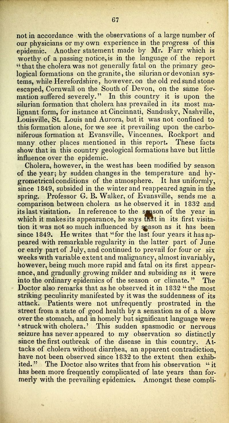 not in accordance with the observations of a large number of our physicians or my own experience in the progress of this epidemic. Another statement made by Mr. Farr which is worthy of a passing notice, is in the language of the report that the cholera was not generally fatal on the primary geo- logical formations on the granite, the silurianor devonian sys- tems, while Herefordshire, however, on the old red sand stone escaped, Cornwall on the South of Devon, on the same for- mation suffered severely. In this country it is upon the silurian formation that cholera has prevailed in its most ma- lignant form, for instance at Cincinnati, Sandusky, Nashville, Louisville, St. Louis and Aurora, but it was not confined to this formation alone, for we see it prevailing upon the carbo- niferous formation at Evansville, Vincennes. Rockport and many other places mentioned in this report. These facts show that in this country geological formations have but little influence over the epidemic. Cholera, however, in the west has been modified by season of the year; by sudden changes in the temperature and hy- grometrical conditions of the atmosphere. It has uniformly, since 1849, subsided in the winter and reappeared again in the spring. Professor G. B. Walker, of Evansville, sends me a comparison between cholera as he observed it in 1832 and its last visitation. In reference to the smson of the year in which it makes its appearance, he says mit in its first visita- tion it was not so much influenced by ^ason as it has been since 1849. He writes that for the last four years it has ap- peared with remarkable regularity in the latter part of June or early part of July, and continued to prevail for four or six weeks with variable extent and malignancy, almost invariably, however, being much more rapid and fatal on its first appear- ance, and gradually growing milder and subsiding as it were into the ordinary epidemics of the season or climate.  The Doctor also remarks that as he observed it in 1832 the most striking peculiarity manifested by it was the suddenness of its attack. Patients were not unfrequently prostrated in the street from a state of good health by a sensation as of a blow over the stomach, and in homely but significant language were ^ struck with cholera.' This sudden spasmodic or nervous seizure has never appeared to my observation so distinctly since the first outbreak of the disease in this country. At- tacks of cholera without diarrhea, an apparent contradiction, have not been observed since 1832 to the extent then exhib- ited.  The Doctor also writes that from his observation  it has been more frequently complicated of late years than for- merly with the prevailing epidemics. Amongst these compli-