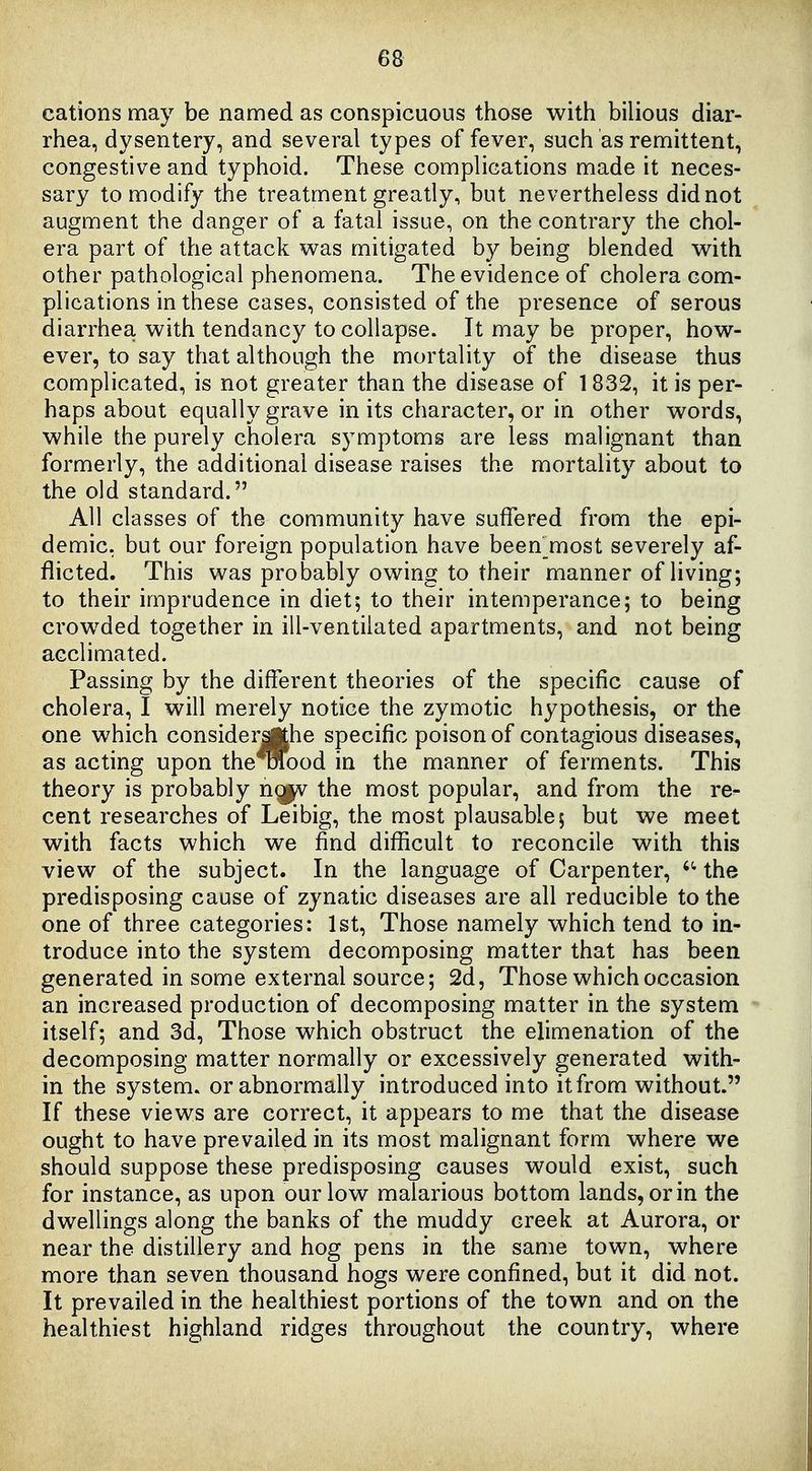 cations may be named as conspicuous those with bilious diar- rhea, dysentery, and several types of fever, such as remittent, congestive and typhoid. These complications made it neces- sary to modify the treatment greatly, but nevertheless did not augment the danger of a fatal issue, on the contrary the chol- era part of the attack was mitigated by being blended with other pathological phenomena. The evidence of cholera com- plications in these cases, consisted of the presence of serous diarrhea with tendancy to collapse. It may be proper, how- ever, to say that although the mortality of the disease thus complicated, is not greater than the disease of 1832, it is per- haps about equally grave in its character, or in other words, while the purely cholera symptoms are less malignant than formerly, the additional disease raises the mortality about to the old standard. All classes of the community have suffered from the epi- demic, but our foreign population have been^most severely af- flicted. This was probably owing to their manner of living; to their imprudence in diet; to their intemperance; to being crowded together in ill-ventilated apartments, and not being acclimated. Passing by the different theories of the specific cause of cholera, I will merely notice the zymotic hypothesis, or the one which considerjKhe specific poison of contagious diseases, as acting upon the^ood in the manner of ferments. This theory is probably ng|v the most popular, and from the re- cent researches of Leibig, the most plausable; but we meet with facts which we find difficult to reconcile with this view of the subject. In the language of Carpenter, the predisposing cause of zynatic diseases are all reducible to the one of three categories: 1st, Those namely which tend to in- troduce into the system decomposing matter that has been generated in some external source; 2d, Those which occasion an increased production of decomposing matter in the system itself; and 3d, Those which obstruct the elimenation of the decomposing matter normally or excessively generated with- in the system, or abnormally introduced into it from without. If these views are correct, it appears to me that the disease ought to have prevailed in its most malignant form where we should suppose these predisposing causes would exist, such for instance, as upon our low malarious bottom lands, or in the dwellings along the banks of the muddy creek at Aurora, or near the distillery and hog pens in the same town, where more than seven thousand hogs were confined, but it did not. It prevailed in the healthiest portions of the town and on the healthiest highland ridges throughout the country, where