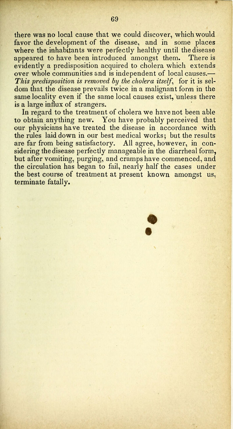 there was no local cause that we could discover, which would favor the development of the disease, and in some places where the inhabitants were perfectly healthy until the disease appeared to have been introduced amongst them. There is evidently a predisposition acquired to cholera which extends over whole communities and is independent of local causes.— This predisposition is removed by the cholera itself^ for it is sel- dom that the disease prevails twice in a malignant form in the same locality even if the same local causes exist, unless there is a large influx of strangers. In regard to the treatment of cholera we have not been able to obtain anything new. You have probably perceived that our physicians have treated the disease in accordance with the rules laid down in our best medical works; but the results are far from being satisfactory. All agree, however, in con- sidering the disease perfectly manageable in the diarrheal form, but after vomiting, purging, and cramps have commenced, and the circulation has began to fail, nearly half the cases under the best course of treatment at present known amongst us, terminate fatally.