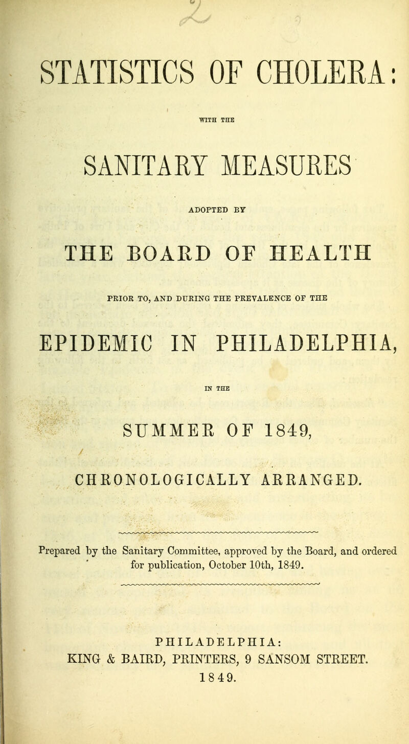 STATISTICS OF CHOLERA: WITH THE SANITARY MEASURES ADOPTED BY THE BOARD OF HEALTH PRIOR TO, AND DURING THE PREVALENCE OF THE EPIDEMIC IN PHILADELPHIA, IN THE SUMMER OF 1849, CHRONOLOGICALLY ARRANGED. Prepared by the Sanitary Committee, approved by the Board, and ordered for publication, October 10th, 1849. PHILADELPHIA: KING & BAIRD, PRINTERS, 9 SANSOM STREET. 1849.