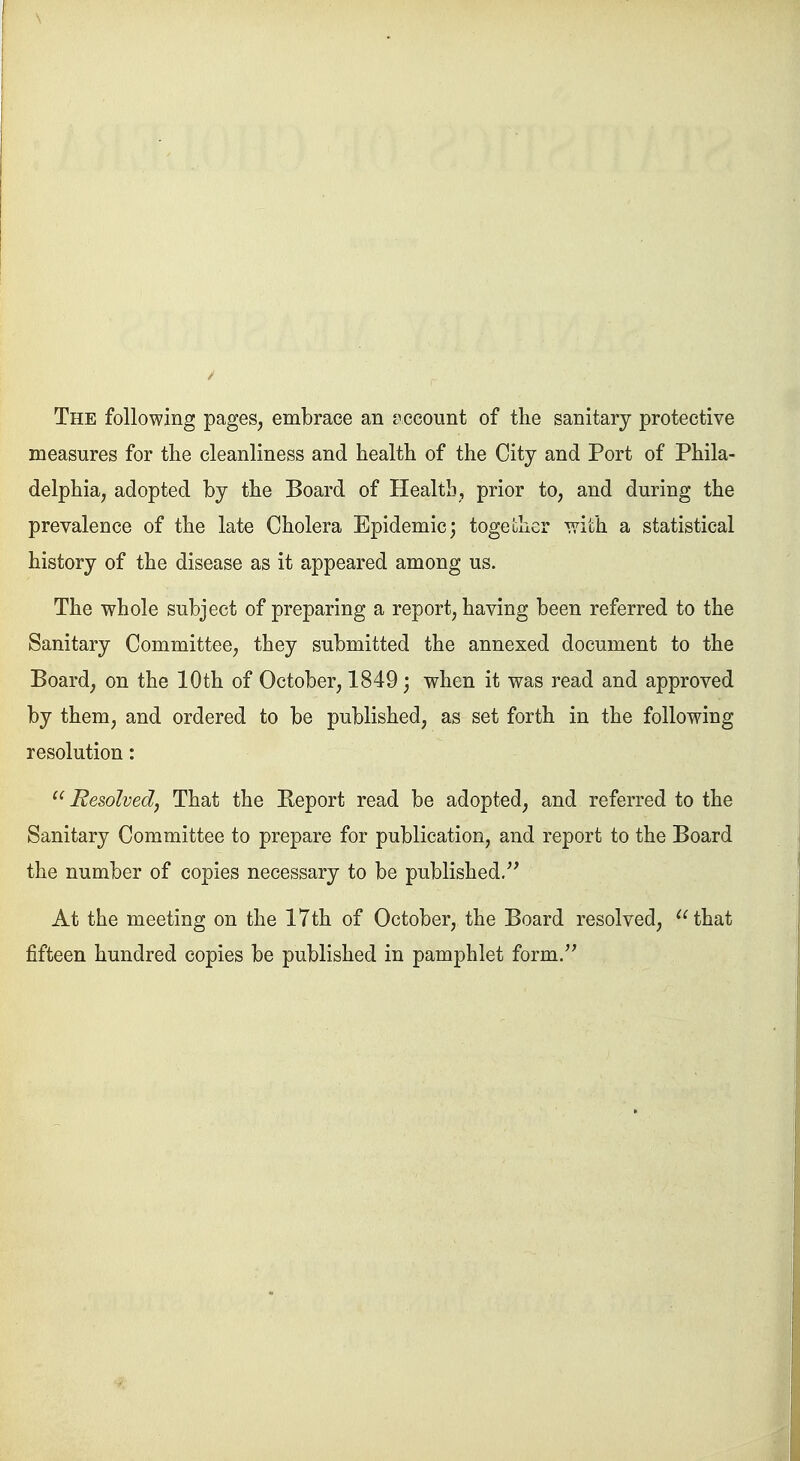 The following pages, embrace an account of the sanitary protective measures for the cleanliness and health of the City and Port of Phila- delphia, adopted by the Board of Health, prior to, and during the prevalence of the late Cholera Epidemic; together with a statistical history of the disease as it appeared among us. The whole subject of preparing a report, having been referred to the Sanitary Committee, they submitted the annexed document to the Board, on the 10th of October, 1849; when it was read and approved by them, and ordered to be published, as set forth in the following resolution: Resolved, That the Beport read be adopted, and referred to the Sanitary Committee to prepare for publication, and report to the Board the number of copies necessary to be published. At the meeting on the 17th of October, the Board resolved, that fifteen hundred copies be published in pamphlet form.