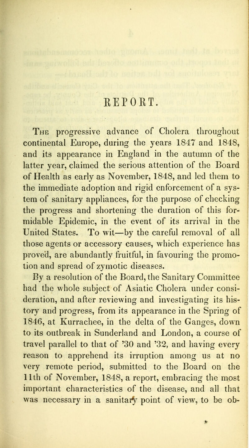 REPORT. The progressive advance of Cholera throughout continental Europe, during the years 1847 and 1848, and its appearance in England in the autumn of the latter year, claimed the serious attention of the Board of Health as early as November, 1848, and led them to the immediate adoption and rigid enforcement of a sys- tem of sanitary appliances, for the purpose of checking the progress and shortening the duration of this for- midable Epidemic, in the event of its arrival in the United States. To wit—by the careful removal of all those agents or accessory causes, which experience has proved, are abundantly fruitful, in favouring the promo- tion and spread of zymotic diseases. By a resolution of the Board, the Sanitary Committee had the whole subject of Asiatic Cholera under consi- deration, and after reviewing and investigating its his- tory and progress, from its appearance in the Spring of 1846, at Kurrachee, in the delta of the Ganges, down to its outbreak in Sunderland and London, a course of travel parallel to that of '30 and '32, and having every reason to apprehend its irruption among us at no very remote period, submitted to the Board on the 11th of November, 1848, a report, embracing the most important characteristics of the disease, and all that was necessary in a sanitaty point of view, to be ob-