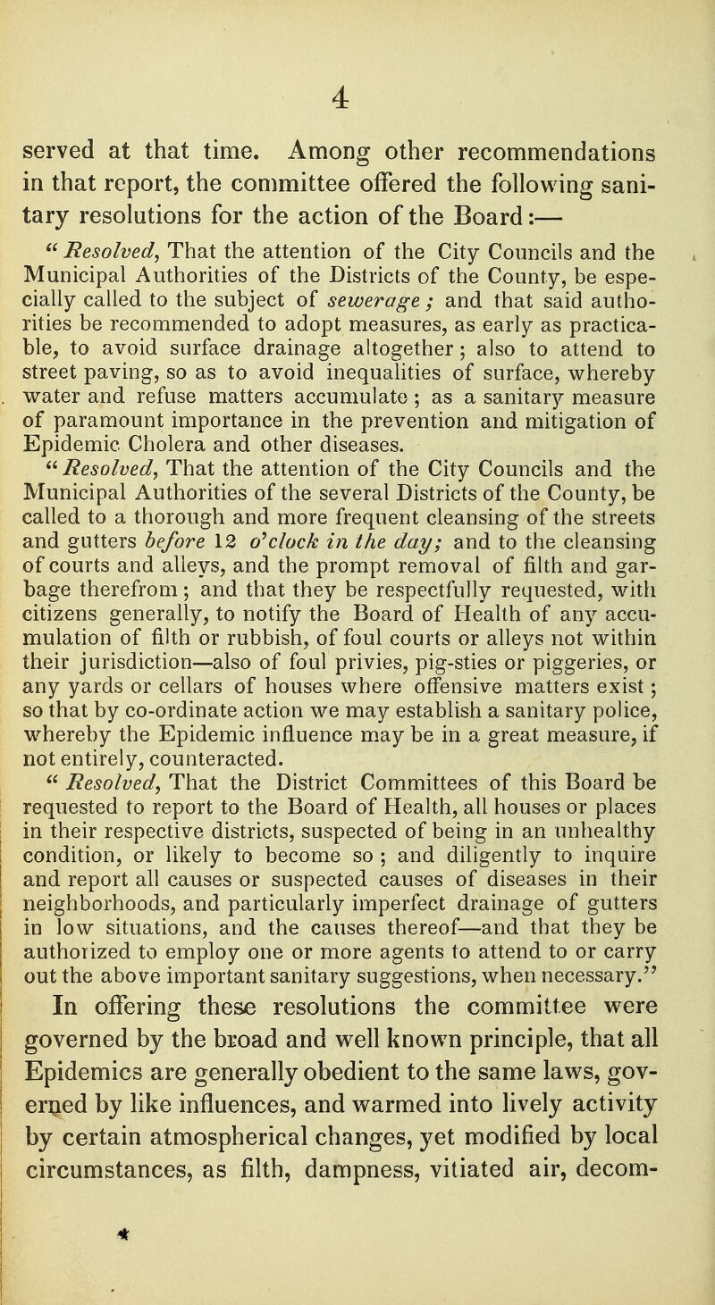 served at that time. Among other recommendations in that report, the committee offered the following sani- tary resolutions for the action of the Board :—  Resolved, That the attention of the City Councils and the Municipal Authorities of the Districts of the County, be espe- cially called to the subject of sewerage ; and that said autho- rities be recommended to adopt measures, as early as practica- ble, to avoid surface drainage altogether; also to attend to street paving, so as to avoid inequalities of surface, whereby water and refuse matters accumulate; as a sanitary measure of paramount importance in the prevention and mitigation of Epidemic Cholera and other diseases.  Resolved, That the attention of the City Councils and the Municipal Authorities of the several Districts of the County, be called to a thorough and more frequent cleansing of the streets and gutters before 12 o'clock in the day; and to the cleansing of courts and alleys, and the prompt removal of filth and gar- bage therefrom; and that they be respectfully requested, with citizens generally, to notify the Board of Health of any accu- mulation of filth or rubbish, of foul courts or alleys not within their jurisdiction—also of foul privies, pig-sties or piggeries, or any yards or cellars of houses where offensive matters exist; so that by co-ordinate action we may establish a sanitary police, whereby the Epidemic influence may be in a great measure, if not entirely, counteracted.  Resolved, That the District Committees of this Board be requested to report to the Board of Health, all houses or places in their respective districts, suspected of being in an unhealthy condition, or likely to become so ; and diligently to inquire and report all causes or suspected causes of diseases in their neighborhoods, and particularly imperfect drainage of gutters in low situations, and the causes thereof—and that they be authorized to employ one or more agents to attend to or carry out the above important sanitary suggestions, when necessary. In offering these resolutions the committee were governed by the broad and well known principle, that all Epidemics are generally obedient to the same laws, gov- erned by like influences, and warmed into lively activity by certain atmospherical changes, yet modified by local circumstances, as filth, dampness, vitiated air, decom-