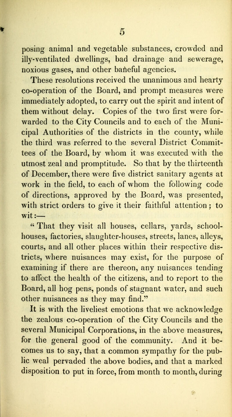 posing animal and vegetable substances, crowded and illy-ventilated dwellings, bad drainage and sewerage, noxious gases, and other baneful agencies. These resolutions received the unanimous and hearty co-operation of the Board, and prompt measures were immediately adopted, to carry out the spirit and intent of them without delay. Copies of the two first were for- warded to the City Councils and to each of the Muni- cipal Authorities of the districts in the county, while the third was referred to the several District Commit- tees of the Board, by whom it was executed with the utmost zeal and promptitude. So that by the thirteenth of December, there were five district sanitary agents at work in the field, to each of whom the following code of directions, approved by the Board, was presented, with strict orders to give it their faithful attention; to wit:—  That they visit all houses, cellars, yards, school- houses, factories, slaughter-houses, streets, lanes, alleys, courts, and all other places within their respective dis- tricts, where nuisances may exist, for the purpose of examining if there are thereon, any nuisances tending to affect the health of the citizens, and to report to the Board, all hog pens, ponds of stagnant water, and such other nuisances as they may find. It is with the liveliest emotions that we acknowledge the zealous co-operation of the City Councils and the several Municipal Corporations, in the above measures, for the general good of the community. And it be- comes us to say, that a common sympathy for the pub- lic weal pervaded the above bodies, and that a marked disposition to put in force, from month to month, during