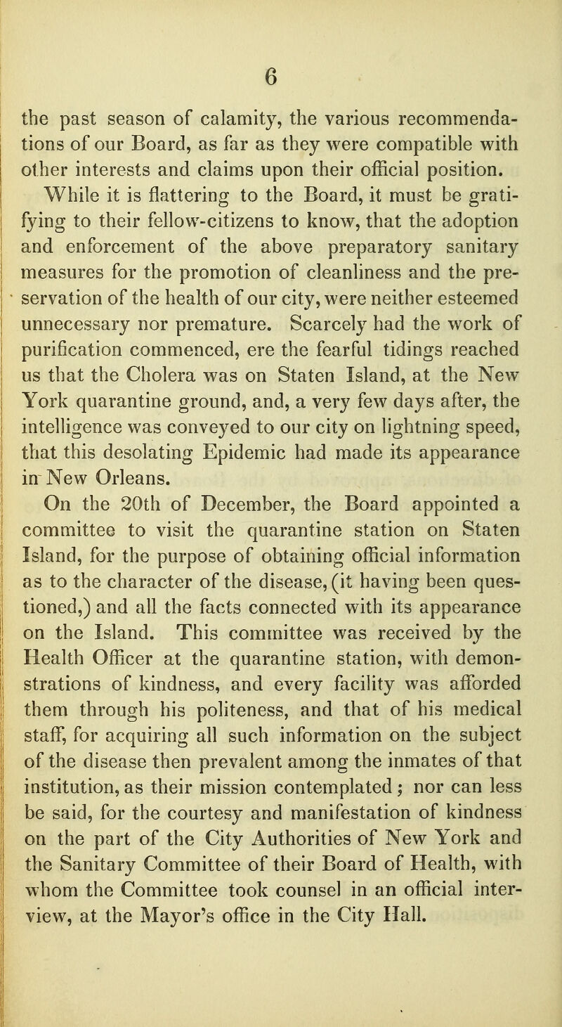 the past season of calamity, the various recommenda- tions of our Board, as far as they were compatible with other interests and claims upon their official position. While it is flattering to the Board, it must be grati- fying to their fellow-citizens to know, that the adoption and enforcement of the above preparatory sanitary measures for the promotion of cleanliness and the pre- servation of the health of our city, were neither esteemed unnecessary nor premature. Scarcely had the work of purification commenced, ere the fearful tidings reached us that the Cholera was on Staten Island, at the New York quarantine ground, and, a very few days after, the intelligence was conveyed to our city on lightning speed, that this desolating Epidemic had made its appearance in New Orleans. On the 20th of December, the Board appointed a committee to visit the quarantine station on Staten Island, for the purpose of obtaining official information as to the character of the disease, (it having been ques- tioned,) and all the facts connected with its appearance on the Island. This committee was received by the Health Officer at the quarantine station, with demon- strations of kindness, and every facility was afforded them through his politeness, and that of his medical staff, for acquiring all such information on the subject of the disease then prevalent among the inmates of that institution, as their mission contemplated ; nor can less be said, for the courtesy and manifestation of kindness on the part of the City Authorities of New York and the Sanitary Committee of their Board of Health, with whom the Committee took counsel in an official inter- view, at the Mayor's office in the City Hall.