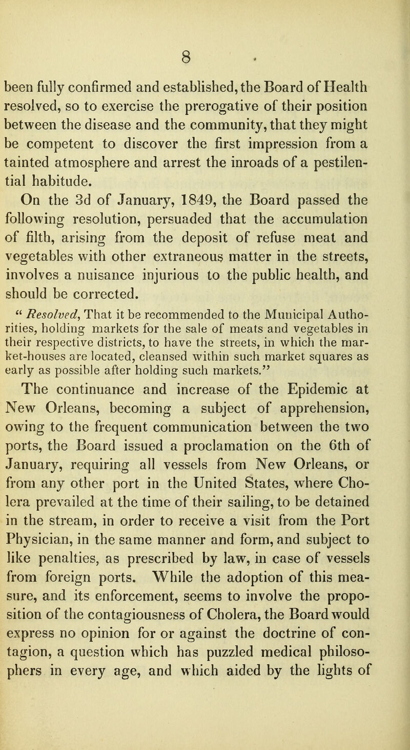 been fully confirmed and established, the Board of Health resolved, so to exercise the prerogative of their position between the disease and the community, that they might be competent to discover the first impression from a tainted atmosphere and arrest the inroads of a pestilen- tial habitude. On the 3d of January, 1849, the Board passed the following resolution, persuaded that the accumulation of filth, arising from the deposit of refuse meat and vegetables with other extraneous matter in the streets, involves a nuisance injurious to the public health, and should be corrected.  Resolved, That it be recommended to the Municipal Autho- rities, holding markets for the sale of meats and vegetables in their respective districts, to have the streets, in which the mar- ket-houses are located, cleansed within such market squares as early as possible after holding such markets. The continuance and increase of the Epidemic at New Orleans, becoming a subject of apprehension, owing to the frequent communication between the two ports, the Board issued a proclamation on the 6th of January, requiring all vessels from New Orleans, or from any other port in the United States, where Cho- lera prevailed at the time of their sailing, to be detained in the stream, in order to receive a visit from the Port Physician, in the same manner and form, and subject to like penalties, as prescribed by law, in case of vessels from foreign ports. While the adoption of this mea- sure, and its enforcement, seems to involve the propo- sition of the contagiousness of Cholera, the Board would express no opinion for or against the doctrine of con- tagion, a question which has puzzled medical philoso- phers in every age, and which aided by the lights of