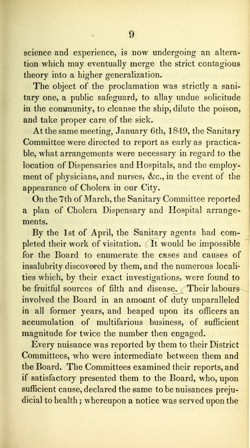 science and experience, is now undergoing an altera- tion which may eventually merge the strict contagious theory into a higher generalization. The object of the proclamation was strictly a sani- tary one, a public safeguard, to allay undue solicitude in the community, to cleanse the ship, dilute the poison, and take proper care of the sick. At the same meeting, January 6th, 1849, the Sanitary Committee were directed to report as early as practica- ble, what arrangements were necessary in regard to the location of Dispensaries and Hospitals, and the employ- ment of physicians, and nurses, Ace, in the event of the appearance of Cholera in our City. On the 7th of March, the Sanitary Committee reported a plan of Cholera Dispensary and Hospital arrange- ments. By the 1st of April, the Sanitary agents had com- pleted their work of visitation. It would be impossible for the Board to enumerate the cases and causes of insalubrity discovered by them, and the numerous locali- ties which, by their exact investigations, were found to be fruitful sources of filth and disease. Their labours involved the Board in an amount of duty unparalleled in all former years, and heaped upon its officers an accumulation of multifarious business, of sufficient magnitude for twice the number then engaged. Every nuisance was reported by them to their District Committees, who were intermediate between them and the Board. The Committees examined their reports, and if satisfactory presented them to the Board, who, upon sufficient cause, declared the same to be nuisances preju- dicial to health; whereupon a notice was served upon the
