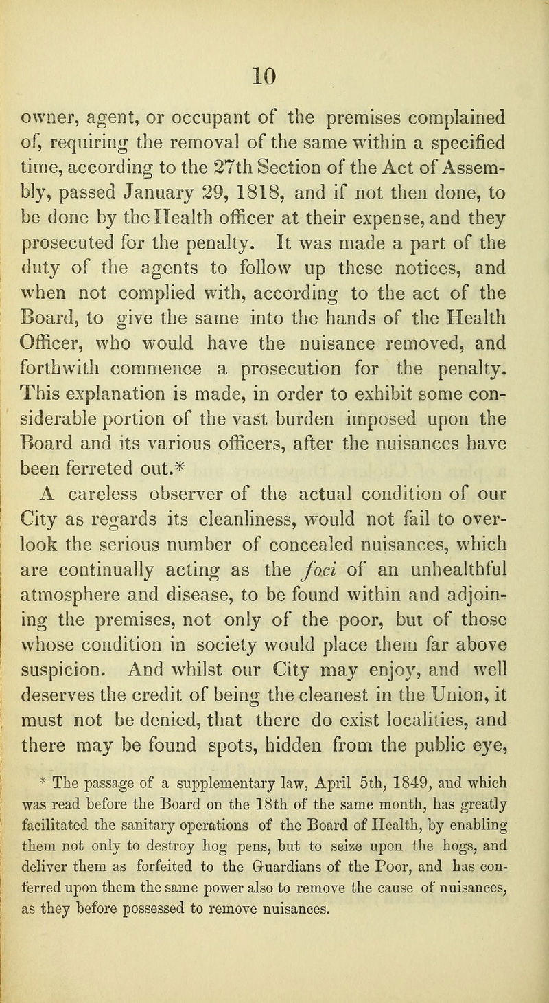owner, agent, or occupant of the premises complained of, requiring the removal of the same within a specified time, according to the 27th Section of the Act of Assem- bly, passed January 29, 1818, and if not then done, to be done by the Health officer at their expense, and they prosecuted for the penalty. It was made a part of the duty of the agents to follow up these notices, and when not complied with, according to the act of the Board, to give the same into the hands of the Health Officer, who would have the nuisance removed, and forthwith commence a prosecution for the penalty. This explanation is made, in order to exhibit some con- siderable portion of the vast burden imposed upon the Board and its various officers, after the nuisances have been ferreted out.* A careless observer of the actual condition of our City as regards its cleanliness, would not fail to over- look the serious number of concealed nuisances, which are continually acting as the foci of an unhealthful atmosphere and disease, to be found within and adjoin- ing the premises, not only of the poor, but of those whose condition in society would place them far above suspicion. And whilst our City may enjoy, and well deserves the credit of being the cleanest in the Union, it must not be denied, that there do exist localities, and there may be found spots, hidden from the public eye, * The passage of a supplementary law, April 5th; 1849, and which was read before the Board on the 18th of the same month, has greatly facilitated the sanitary operations of the Board of Health, by enabling them not only to destroy hog pens, but to seize upon the hogs, and deliver them as forfeited to the G-uardians of the Poor, and has con- ferred upon them the same power also to remove the cause of nuisances; as they before possessed to remove nuisances.