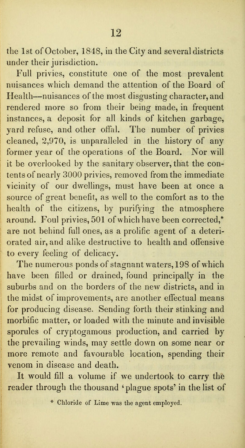 the 1st of October, 1848, in the City and several districts under their jurisdiction. Full privies, constitute one of the most prevalent nuisances which demand the attention of the Board of Health—nuisances of the most disgusting character, and : rendered more so from their being made, in frequent I instances, a deposit for all kinds of kitchen garbage, | yard refuse, and other offal. The number of privies i cleaned, 2,970, is unparalleled in the history of any I former year of the operations of the Board. Nor will I it be overlooked by the sanitary observer, that the con- | tents of nearly 3000 privies, removed from the immediate vicinity of our dwellings, must have been at once a source of great benefit, as well to the comfort as to the I health of the citizens, by purifying the atmosphere ! around. Foul privies, 501 of which have been corrected,* are not behind full ones, as a prolific agent of a deteri- orated air, and alike destructive to health and offensive to every feeling of delicacy. The numerous ponds of stagnant waters, 198 of which i have been filled or drained, found principally in the suburbs and on the borders of the new districts, and in the midst of improvements, are another effectual means j for producing disease. Sending forth their stinking and | morbific matter, or loaded with the minute and invisible j sporules of cryptogamous production, and carried by | the prevailing winds, may settle down on some near or more remote and favourable location, spending their ( venom in disease and death. It would fill a volume if we undertook to carry the reader through the thousand 4 plague spots' in the list of * Chloride of Lime was the agent employed. i