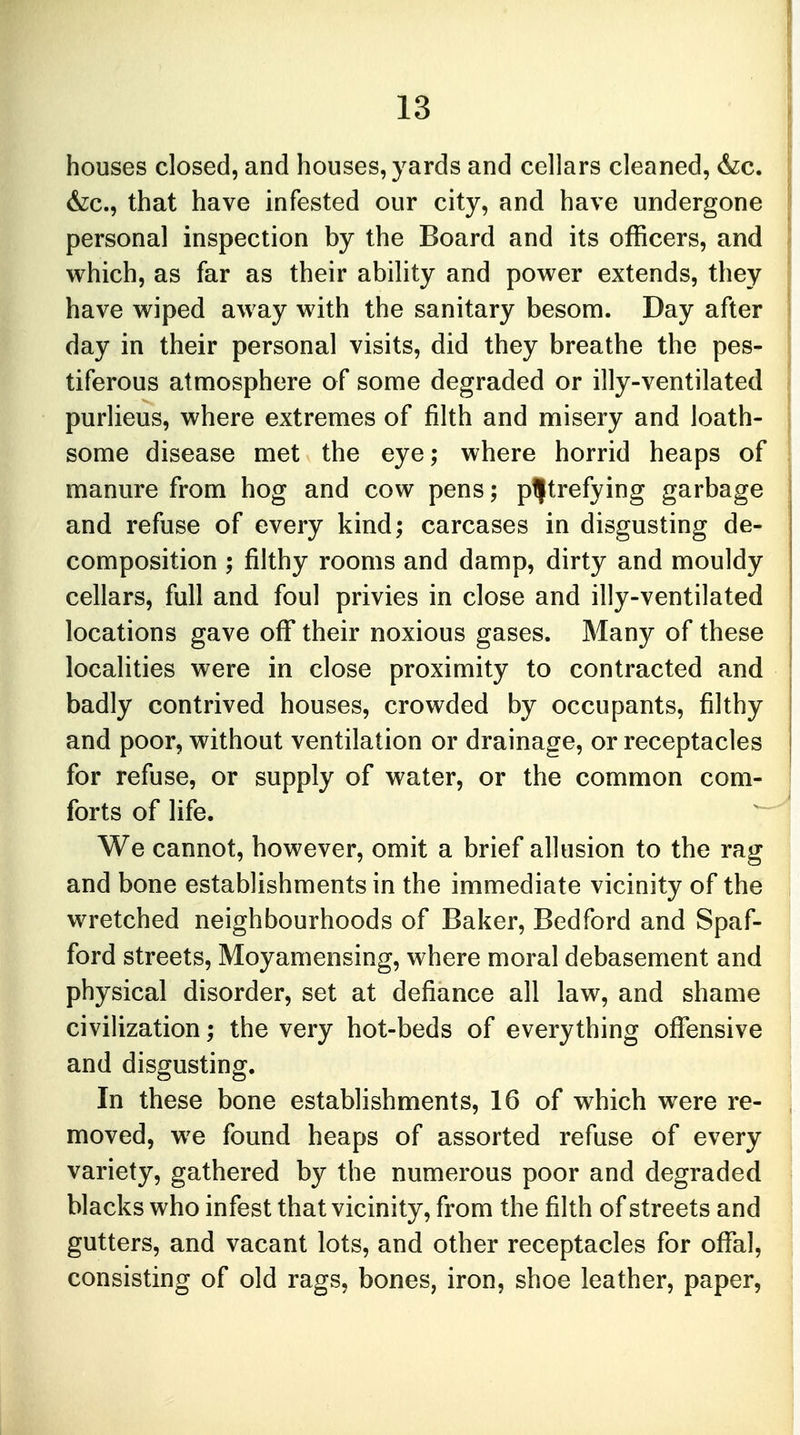 houses closed, and houses, yards and cellars cleaned, &c. &c, that have infested our city, and have undergone personal inspection by the Board and its officers, and which, as far as their ability and power extends, they have wiped away with the sanitary besom. Day after day in their personal visits, did they breathe the pes- tiferous atmosphere of some degraded or illy-ventilated purlieus, where extremes of filth and misery and loath- some disease met the eye; where horrid heaps of manure from hog and cow pens; putrefying garbage and refuse of every kind; carcases in disgusting de- composition ; filthy rooms and damp, dirty and mouldy cellars, full and foul privies in close and illy-ventilated locations gave off their noxious gases. Many of these localities were in close proximity to contracted and badly contrived houses, crowded by occupants, filthy and poor, without ventilation or drainage, or receptacles for refuse, or supply of water, or the common com- forts of life. We cannot, however, omit a brief allusion to the rag and bone establishments in the immediate vicinity of the wretched neighbourhoods of Baker, Bedford and Spaf- ford streets, Moyamensing, where moral debasement and physical disorder, set at defiance all law, and shame civilization; the very hot-beds of everything offensive and disgusting. In these bone establishments, 16 of which were re- moved, we found heaps of assorted refuse of every variety, gathered by the numerous poor and degraded blacks who infest that vicinity, from the filth of streets and gutters, and vacant lots, and other receptacles for offal, consisting of old rags, bones, iron, shoe leather, paper,