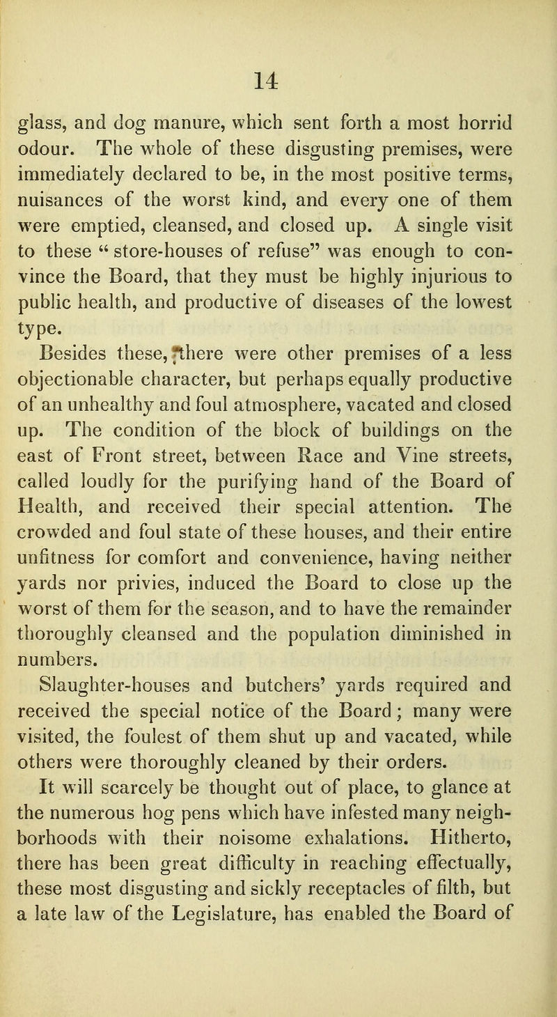 glass, and dog manure, which sent forth a most horrid odour. The whole of these disgusting premises, were immediately declared to be, in the most positive terms, nuisances of the worst kind, and every one of them were emptied, cleansed, and closed up. A single visit to these  store-houses of refuse was enough to con- vince the Board, that they must be highly injurious to public health, and productive of diseases of the lowest type. Besides these, fthere were other premises of a less objectionable character, but perhaps equally productive of an unhealthy and foul atmosphere, vacated and closed up. The condition of the block of buildings on the east of Front street, between Race and Vine streets, called loudly for the purifying hand of the Board of Health, and received their special attention. The crowded and foul state of these houses, and their entire unfitness for comfort and convenience, having neither yards nor privies, induced the Board to close up the worst of them for the season, and to have the remainder thoroughly cleansed and the population diminished in numbers. Slaughter-houses and butchers' yards required and received the special notice of the Board; many were visited, the foulest of them shut up and vacated, while others were thoroughly cleaned by their orders. It will scarcely be thought out of place, to glance at the numerous hog pens which have infested many neigh- borhoods with their noisome exhalations. Hitherto, there has been great difficulty in reaching effectually, these most disgusting and sickly receptacles of filth, but a late law of the Legislature, has enabled the Board of