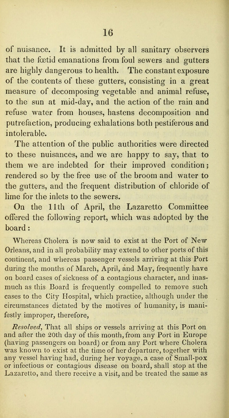 of nuisance. It is admitted by all sanitary observers that the foetid emanations from foul sewers and gutters are highly dangerous to health. The constant exposure of the contents of these gutters, consisting in a great measure of decomposing vegetable and animal refuse, to the sun at mid-day, and the action of the rain and refuse water from houses, hastens decomposition and putrefaction, producing exhalations both pestiferous and intolerable. The attention of the public authorities were directed to these nuisances, and we are happy to say, that to them we are indebted for their improved condition; rendered so by the free use of the broom and water to the gutters, and the frequent distribution of chloride of lime for the inlets to the sewers. On the 1 ith of April, the Lazaretto Committee offered the following report, which was adopted by the board: Whereas Cholera is now said to exist at the Port of New Orleans, and in all probability may extend to other ports of this continent, and whereas passenger vessels arriving at this Port during the months of March, April, and May, frequently have on board cases of sickness of a contagious character, and inas- much as this Board is frequently compelled to remove such cases to the City Hospital, which practice, although under the circumstances dictated by the motives of humanity, is mani- festly improper, therefore, Resolved, That all ships or vessels arriving at this Port on and after the 20th day of this month, from any Port in Europe (having passengers on board) or from any Port where Cholera was known to exist at the time of her departure, together with any vessel having had, during her voyage, a case of Small-pox or infectious or contagious disease on board, shall stop at the Lazaretto, and there receive a visit, and be treated the same as