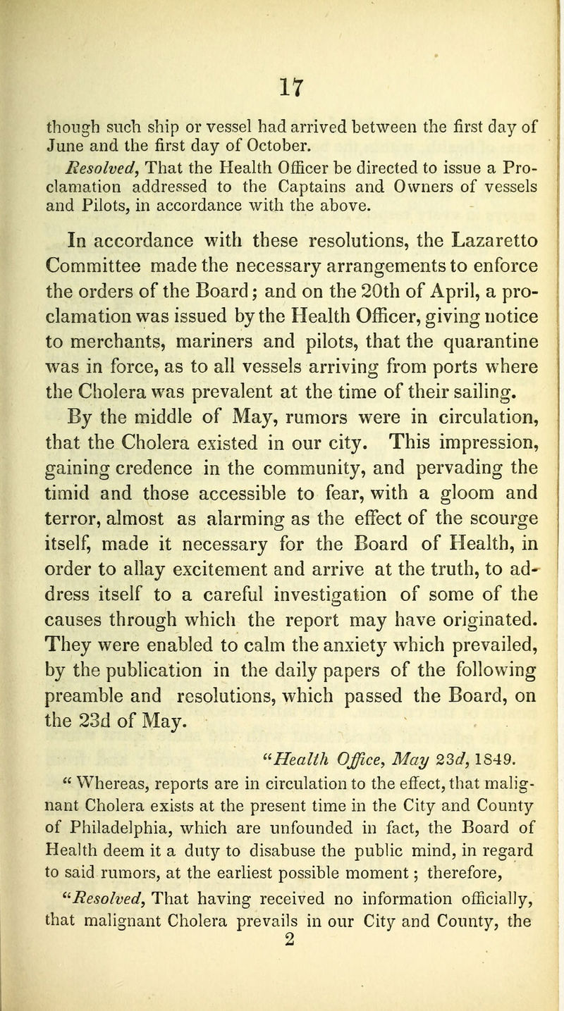 though such ship or vessel had arrived between the first day of June and the first day of October. Resolved, That the Health Officer be directed to issue a Pro- clamation addressed to the Captains and Owners of vessels and Pilots, in accordance with the above. In accordance with these resolutions, the Lazaretto Committee made the necessary arrangements to enforce the orders of the Board; and on the 20th of April, a pro- clamation was issued by the Health Officer, giving notice to merchants, mariners and pilots, that the quarantine was in force, as to all vessels arriving from ports where the Cholera was prevalent at the time of their sailing. By the middle of May, rumors were in circulation, that the Cholera existed in our city. This impression, gaining credence in the community, and pervading the timid and those accessible to fear, with a gloom and terror, almost as alarming as the effect of the scourge itself, made it necessary for the Board of Health, in order to allay excitement and arrive at the truth, to ad- dress itself to a careful investigation of some of the causes through which the report may have originated. They were enabled to calm the anxiety which prevailed, by the publication in the daily papers of the following preamble and resolutions, which passed the Board, on the 23d of May. Health Office, May 23d, 1849.  Whereas, reports are in circulation to the effect, that malig- nant Cholera exists at the present time in the City and County of Philadelphia, which are unfounded in fact, the Board of Health deem it a duty to disabuse the public mind, in regard to said rumors, at the earliest possible moment; therefore, Resolved, That having received no information officially, that malignant Cholera prevails in our City and County, the 2