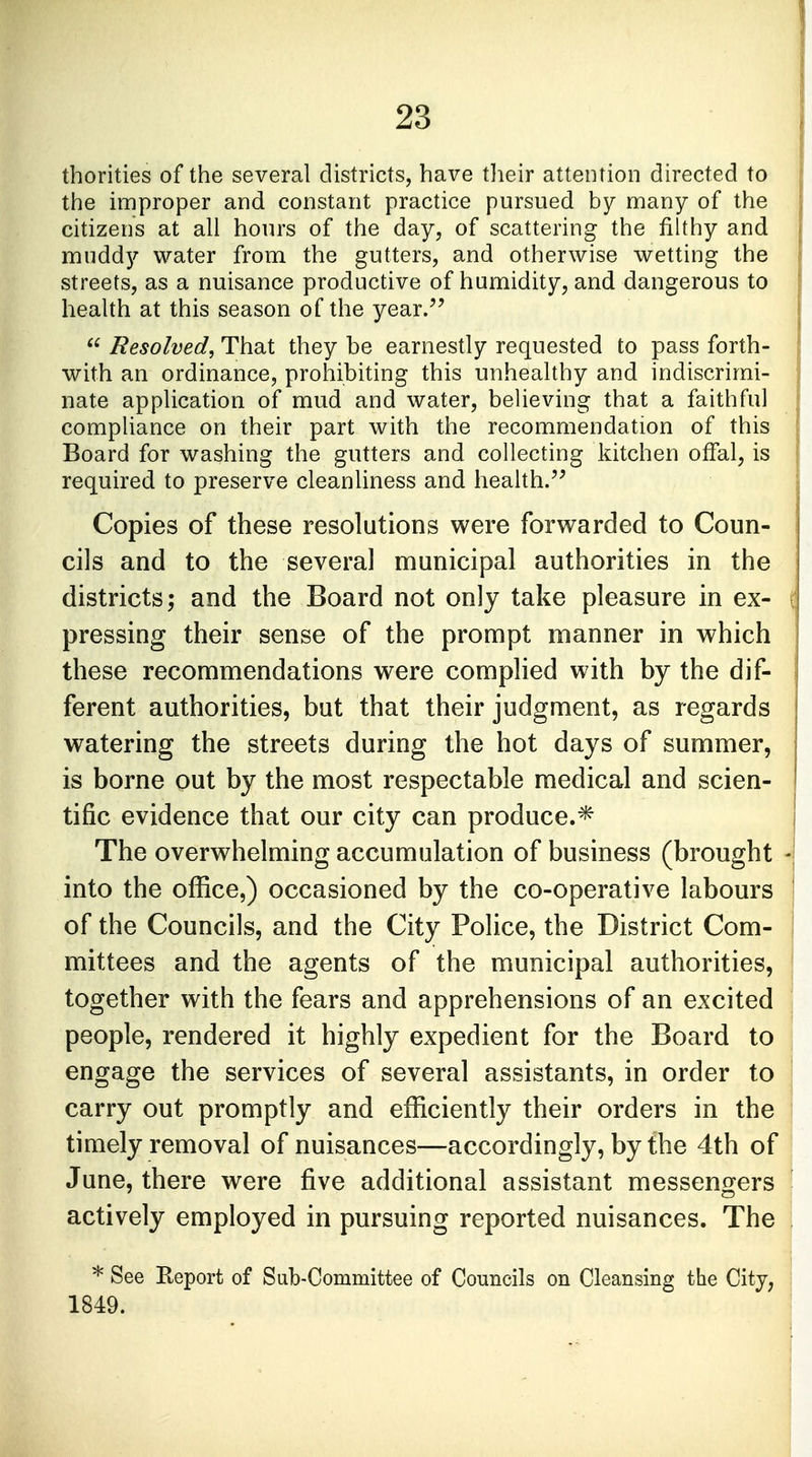thorities of the several districts, have their attention directed to the improper and constant practice pursued by many of the citizens at all hours of the day, of scattering the filthy and muddy water from the gutters, and otherwise wetting the streets, as a nuisance productive of humidity, and dangerous to health at this season of the year/'  Resolved, That they be earnestly requested to pass forth- with an ordinance, prohibiting this unhealthy and indiscrimi- nate application of mud and water, believing that a faithful compliance on their part with the recommendation of this Board for washing the gutters and collecting kitchen offal, is required to preserve cleanliness and health. Copies of these resolutions were forwarded to Coun- cils and to the several municipal authorities in the districts; and the Board not only take pleasure in ex- pressing their sense of the prompt manner in which these recommendations were complied with by the dif- ferent authorities, but that their judgment, as regards watering the streets during the hot days of summer, is borne out by the most respectable medical and scien- tific evidence that our city can produce.* The overwhelming accumulation of business (brought into the office,) occasioned by the co-operative labours of the Councils, and the City Police, the District Com- mittees and the agents of the municipal authorities, together with the fears and apprehensions of an excited people, rendered it highly expedient for the Board to engage the services of several assistants, in order to carry out promptly and efficiently their orders in the timely removal of nuisances—accordingly, by the 4th of June, there were five additional assistant messengers actively employed in pursuing reported nuisances. The * See Eeport of Sub-Committee of Councils on Cleansing the City, 1849.
