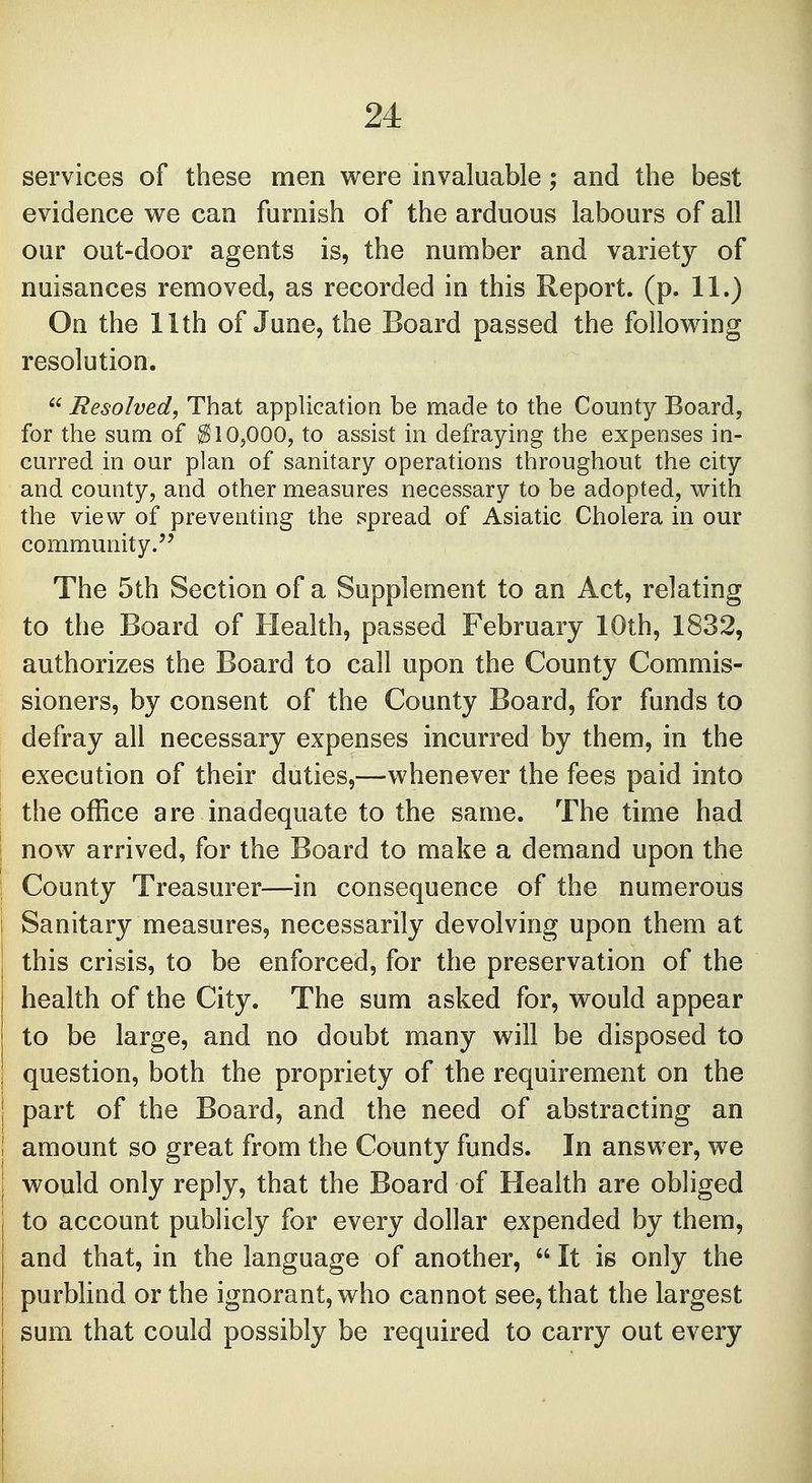 services of these men were invaluable; and the best evidence we can furnish of the arduous labours of all our out-door agents is, the number and variety of nuisances removed, as recorded in this Report, (p. 11.) On the 11th of June, the Board passed the following resolution.  Resolved, That application be made to the County Board, for the sum of $10,000, to assist in defraying the expenses in- curred in our plan of sanitary operations throughout the city and county, and other measures necessary to be adopted, with the view of preventing the spread of Asiatic Cholera in our community. The 5th Section of a Supplement to an Act, relating to the Board of Health, passed February 10th, 1832, authorizes the Board to call upon the County Commis- sioners, by consent of the County Board, for funds to defray all necessary expenses incurred by them, in the execution of their duties,—whenever the fees paid into the office are inadequate to the same. The time had : now arrived, for the Board to make a demand upon the ; County Treasurer—in consequence of the numerous I Sanitary measures, necessarily devolving upon them at this crisis, to be enforced, for the preservation of the health of the City. The sum asked for, would appear to be large, and no doubt many will be disposed to | question, both the propriety of the requirement on the | part of the Board, and the need of abstracting an i amount so great from the County funds. In answer, we ! would only reply, that the Board of Health are obliged to account publicly for every dollar expended by them, and that, in the language of another,  It is only the purblind or the ignorant, who cannot see, that the largest I sum that could possibly be required to carry out every