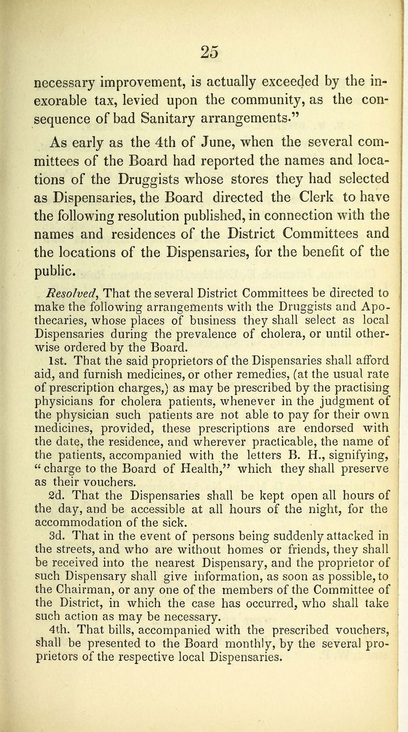 necessary improvement, is actually exceeded by the in- exorable tax, levied upon the community, as the con- sequence of bad Sanitary arrangements. As early as the 4th of June, when the several com- mittees of the Board had reported the names and loca- tions of the Druggists whose stores they had selected as Dispensaries, the Board directed the Clerk to have the following resolution published, in connection with the names and residences of the District Committees and the locations of the Dispensaries, for the benefit of the public. Resolved, That the several District Committees be directed to make the following arrangements with the Druggists and Apo- thecaries, whose places of business they shall select as local Dispensaries during the prevalence of cholera, or until other- wise ordered by the Board. 1st. That the said proprietors of the Dispensaries shall afford aid, and furnish medicines, or other remedies, (at the usual rate of prescription charges,) as may be prescribed by the practising physicians for cholera patients, whenever in the judgment of the physician such patients are not able to pay for their own medicines, provided, these prescriptions are endorsed with j the date, the residence, and wherever practicable, the name of the patients, accompanied with the letters B. H., signifying, j  charge to the Board of Health, which they shall preserve ' as their vouchers. 2d. That the Dispensaries shall be kept open all hours of the day, and be accessible at all hours of the night, for the accommodation of the sick. 3d. That in the event of persons being suddenly attacked in the streets, and who are without homes or friends, they shall be received into the nearest Dispensary, and the proprietor of such Dispensary shall give information, as soon as possible, to the Chairman, or any one of the members of the Committee of the District, in which the case has occurred, who shall take such action as may be necessary. 4th. That bills, accompanied with the prescribed vouchers, shall be presented to the Board monthly, by the several pro- prietors of the respective local Dispensaries.