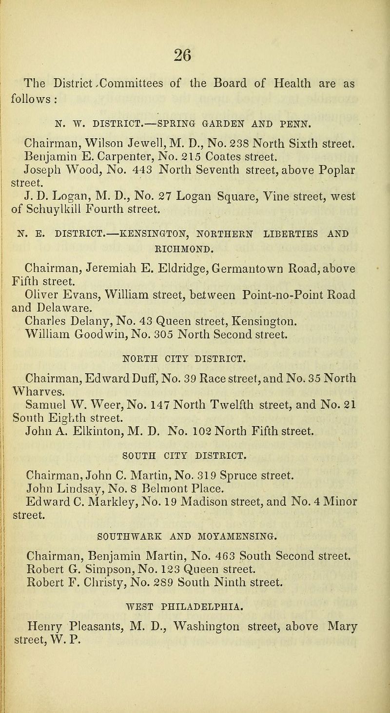 The District .Committees of the Board of Health are as follows : N. W. DISTRICT.—SPRING GARDEN AND PENN. Chairman, Wilson Jewell, M. D., No. 238 North Sixth street. Benjamin E. Carpenter, No. 215 Coates street. Joseph Wood, No. 443 North Seventh street, above Poplar street. J. D. Logan, M. D., No. 27 Logan Square, Vine street, west of Schuylkill Fourth street. N. E. DISTRICT.—KENSINGTON, NORTHERN LIBERTIES AND RICHMOND. Chairman, Jeremiah E. Eldridge, Germantown Road, above Fifth street. Oliver Evans, William street, batween Point-no-Point Road and Delaware. Charles Delany, No. 43 Queen street, Kensington. William Good win, No. 305 North Second street. NORTH CITY DISTRICT. Chairman, Edward DufT, No. 39 Race street, and No. 35 North Wharves. Samuel W. Weer,No. 147 North Twelfth street, and No. 21 South Eighth street. John A. Elkinton,M. D. No. 102 North Fifth street. SOUTH CITY DISTRICT. Chairman, John C. Martin, No. 319 Spruce street. John Lindsay, No. 8 Belmont Place. Edward C. Markley, No. 19 Madison street, and No. 4 Minor I street. SOUTHWARK AND M0YAMENSING. Chairman, Benjamin Martin, No. 463 South Second street. Robert G. Simpson, No. 123 Queen street. Robert F. Christy, No. 289 South Ninth street. WEST PHILADELPHIA. Henry Pleasants, M. D., Washington street, above Mary street, W. P.