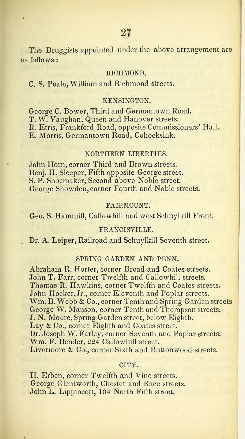 The Druggists appointed under the above arrangement are as follows : RICHMOND. C. S. Peale, William and Richmond streets. KENSINGTON. George C. Bower, Third and Germantown Road. T. W. Vaughan, Queen and Hanover streets. R. Etris, Frankford Road, opposite Commissioners' Hall. E. Morris, Germantown Road, Cohocksink. NORTHERN LIBERTIES. John Horn, corner Third and Brown streets. Benj. H. Sleeper, Fifth opposite George street. S. P. Shoemaker, Second above Noble street. George Snowden, corner Fourth and Noble streets. FAIRMOUNT. Geo. S. Hammill, Callowhill and west Schuylkill Front. FRANCIS YILLE. Dr. A. Leiper, Railroad and Schuylkill Seventh street. SPRING GARDEN AND PENN. Abraham R. Horter, corner Broad and Coates streets. John T. Farr, corner Twelfth and Callowhill streets. Thomas R. Hawkins, corner Twelfth and Coates streets. John Hocker, Jr., corner Eleventh and Poplar streets. Wm. B. Webb & Co., corner Tenth and Spring Garden streets George W. Manson, corner Tenth and Thompson streets. J. N. Moore, Spring Garden street, below Eighth. Lay & Co., corner Eighth and Coates street. Dr. Joseph W. Farley, corner Seventh and Poplar streets. Wm. F. Bender, 224 Callowhill street. Livermore & Co., corner Sixth and Buttonwood streets. CITY. H. Erben, corner Twelfth and Vine streets. George Glentworth, Chester and Race streets. John L. Lippincott, 104 North Fifth street.
