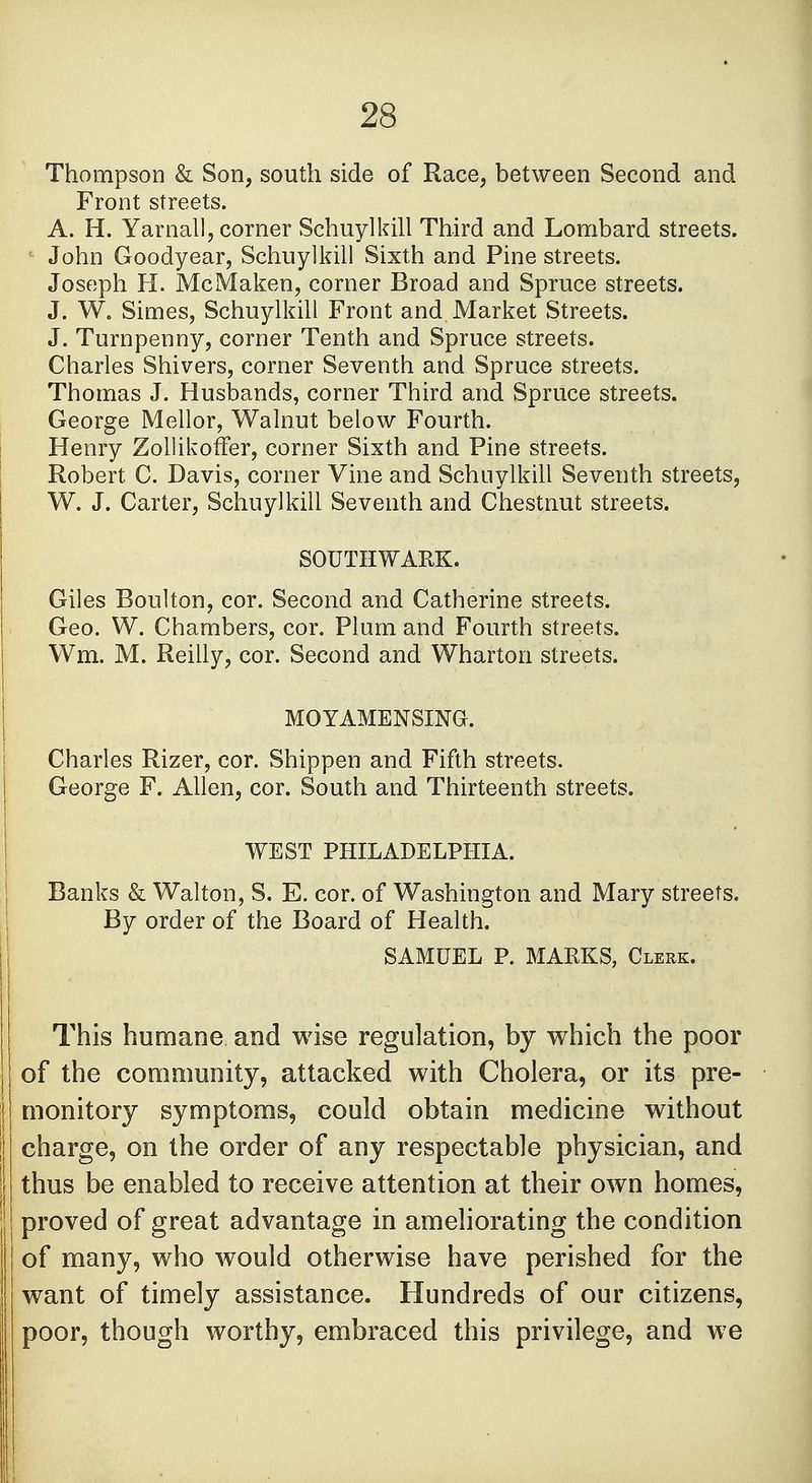 Thompson & Son, south side of Race, between Second and Front streets. A. H. Yarnall, corner Schuylkill Third and Lombard streets. John Goodyear, Schuylkill Sixth and Pine streets. Joseph H. McMaken, corner Broad and Spruce streets. J. W. Simes, Schuylkill Front and Market Streets. J. Turnpenny, corner Tenth and Spruce streets. Charles Shivers, corner Seventh and Spruce streets. Thomas J. Husbands, corner Third and Spruce streets. George Mellor, Walnut below Fourth. Henry ZollikofTer, corner Sixth and Pine streets. Robert. C. Davis, corner Vine and Schuylkill Seventh streets, W. J. Carter, Schuylkill Seventh and Chestnut streets. SOUTHWARK. Giles Boulton, cor. Second and Catherine streets. Geo. W. Chambers, cor. Plum and Fourth streets. Wm. M. Reilly, cor. Second and Wharton streets. MOYAMENSING. Charles Rizer, cor. Shippen and Fifth streets. George F. Allen, cor. South and Thirteenth streets. WEST PHILADELPHIA. Banks & Walton, S. E. cor. of Washington and Mary streets. By order of the Board of Health. SAMUEL P. MARKS, Clerk. This humane and wise regulation, by which the poor of the community, attacked with Cholera, or its pre- j monitory symptoms, could obtain medicine without I charge, on the order of any respectable physician, and | thus be enabled to receive attention at their own homes, | proved of great advantage in ameliorating the condition of many, who would otherwise have perished for the want of timely assistance. Hundreds of our citizens, poor, though worthy, embraced this privilege, and we