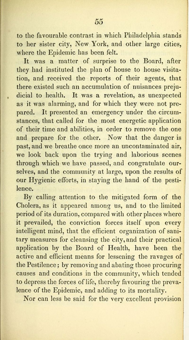 to the favourable contrast in which Philadelphia stands to her sister city, New York, and other large cities, where the Epidemic has been felt. It was a matter of surprise to the Board, after they had instituted the plan of house to house visita- tion, and received the reports of their agents, that there existed such an accumulation of nuisances preju- dicial to health. It was a revelation, as unexpected as it was alarming, and for which they were not pre- pared. It presented an emergency under the circum- stances, that called for the most energetic application of their time and abilities, in order to remove the one and prepare for the other. Now that the danger is past, and we breathe once more an uncontaminated air, we look back upon the trying and laborious scenes through which we have passed, and congratulate our- selves, and the community at large, upon the results of our Hygienic efforts, in staying the hand of the pesti- lence. By calling attention to the mitigated form of the Cholera, as it appeared among us, and to the limited period of its duration, compared with other places where it prevailed, the conviction forces itself upon every intelligent mind, that the efficient organization of sani- tary measures for cleansing the city, and their practical application by the Board of Health, have been the active and efficient means for lessening the ravages of the Pestilence; by removing and abating those procuring causes and conditions in the community, which tended to depress the forces of life, thereby favouring the preva- \ lence of the Epidemic, and adding to its mortality. Nor can less be said for the very excellent provision