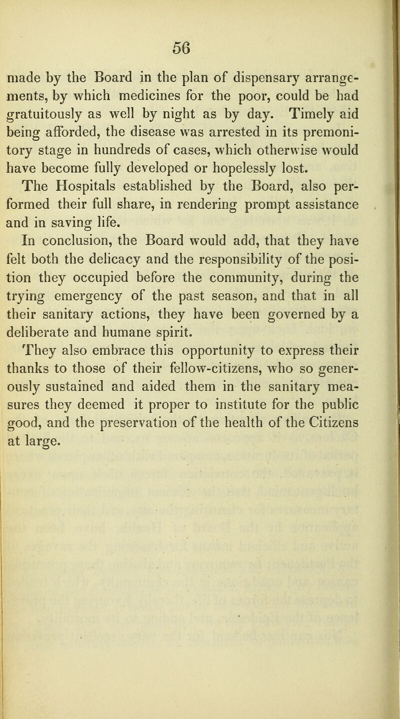 made by the Board in the plan of dispensary arrange- ments, by which medicines for the poor, could be had gratuitously as well by night as by day. Timely aid being afforded, the disease was arrested in its premoni- tory stage in hundreds of cases, which otherwise would have become fully developed or hopelessly lost. The Hospitals established by the Board, also per- formed their full share, in rendering prompt assistance and in saving life. In conclusion, the Board would add, that they have felt both the delicacy and the responsibility of the posi- tion they occupied before the community, during the trying emergency of the past season, and that in all their sanitary actions, they have been governed by a deliberate and humane spirit. They also embrace this opportunity to express their thanks to those of their fellow-citizens, who so gener- ously sustained and aided them in the sanitary mea- sures they deemed it proper to institute for the public good, and the preservation of the health of the Citizens at large.
