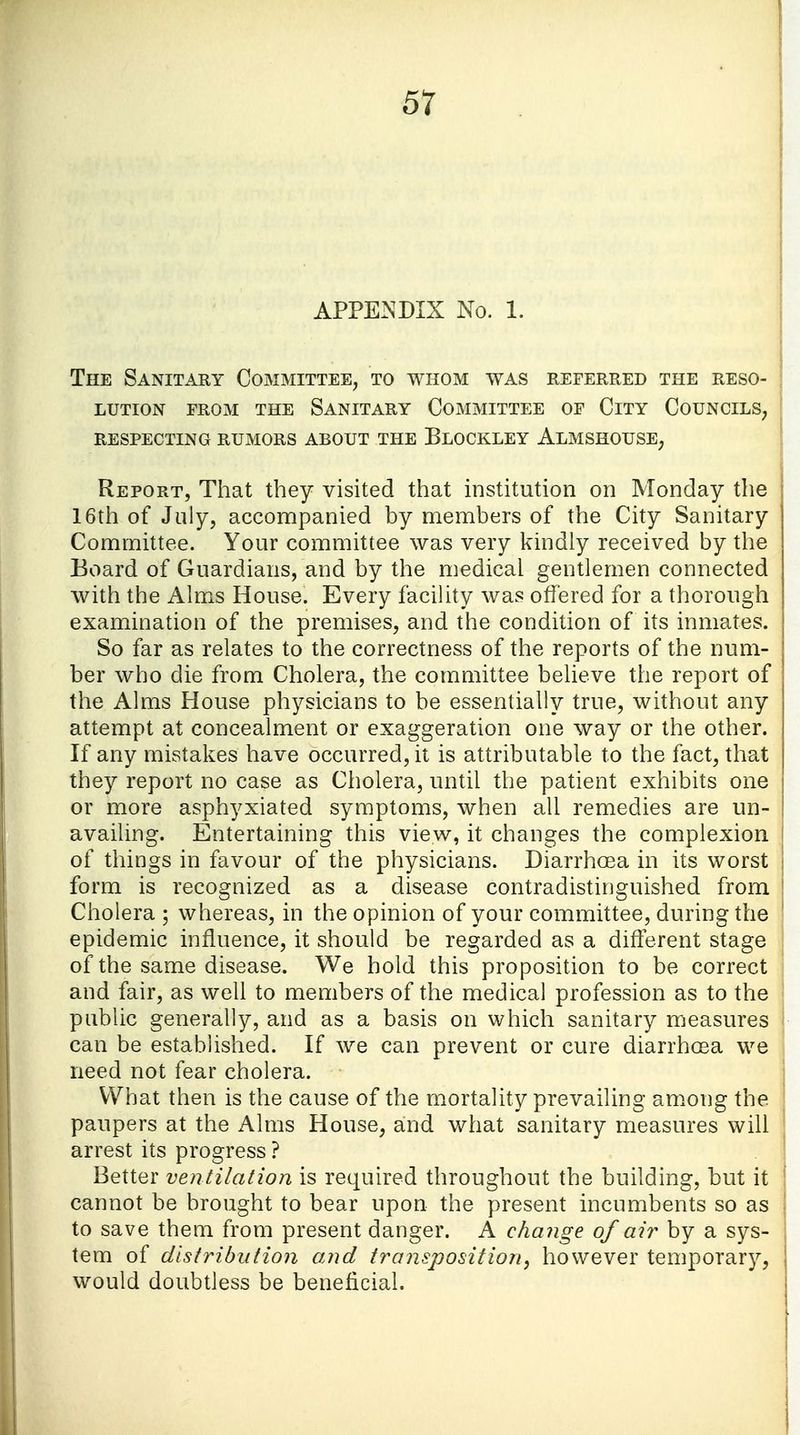 APPENDIX No. 1. The Sanitary Committee, to whom was referred the reso- lution from the Sanitary Committee of City Councils, respecting rumors about the Blockley Almshouse, Report, That they visited that institution on Monday the 16th of July, accompanied by members of the City Sanitary Committee. Your committee was very kindly received by the Board of Guardians, and by the medical gentlemen connected with the Alms House. Every facility was offered for a thorough examination of the premises, and the condition of its inmates. So far as relates to the correctness of the reports of the num- ber who die from Cholera, the committee believe the report of the Alms House physicians to be essentially true, without any attempt at concealment or exaggeration one way or the other. If any mistakes have occurred, it is attributable to the fact, that they report no case as Cholera, until the patient exhibits one or more asphyxiated symptoms, when all remedies are un- availing. Entertaining this view, it changes the complexion of things in favour of the physicians. Diarrhoea in its worst form is recognized as a disease contradistinguished from Cholera ; whereas, in the opinion of your committee, during the epidemic influence, it should be regarded as a different stage of the same disease. We hold this proposition to be correct and fair, as well to members of the medical profession as to the public generally, and as a basis on which sanitary measures can be established. If we can prevent or cure diarrhoea we need not fear cholera. What then is the cause of the mortality prevailing among the paupers at the Alms House, and what sanitary measures will arrest its progress ? Better ventilation is required throughout the building, but it cannot be brought to bear upon the present incumbents so as to save them from present danger. A change of air by a sys- tem of distribution and transposition, however temporary, would doubtless be beneficial.