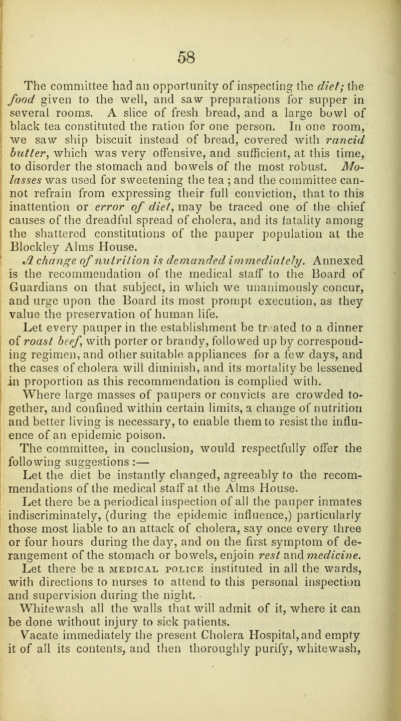 The committee had an opportunity of inspecting the diet; the food given to the well, and saw preparations for supper in several rooms. A slice of fresh bread, and a large bowl of black tea constituted the ration for one person. In one room, we saw ship biscuit instead of bread, covered with rancid I butter, which was very offensive, and sufficient, at this time, to disorder the stomach and bowels of the most robust. Mo- lasses was used for sweetening the tea ; and the committee can- not refrain from expressing their full conviction, that to this I inattention or error of diet, may be traced one of the chief ! causes of the dreadful spread of cholera, and its fatality among | the shattered constitutions of the pauper population at the Blockley Alms House. Ji change of nu trition is demanded immediately. Annexed : is the recommendation of the medical staff to the Board of \ Guardians on that subject, in which we unanimously concur, ! and urge upon the Board its most prompt execution, as they value the preservation of human life. Let every pauper in the establishment be treated to a dinner of roast beef with porter or brandy, followed up by correspond- I ing regimen, and other suitable appliances for a few days, and ; the cases of cholera will diminish, and its mortality be lessened I in proportion as this recommendation is complied with. Where large masses of paupers or convicts are crowded to- \ gether, and confined within certain limits, a change of nutrition and better living is necessary, to enable them to resist the influ- ' ence of an epidemic poison. The committee, in conclusion, would respectfully offer the following suggestions :— Let the diet be instantly changed, agreeably to the recom- mendations of the medical staff at the Alms House. Let there be a periodical inspection of all the pauper inmates indiscriminately, (during the epidemic influence,) particularly those most liable to an attack of cholera, say once every three or four hours during the day, and on the first symptom of de- rangement of the stomach or bowels, enjoin rest and medicine. Let there be a medical police instituted in all the wards, with directions to nurses to attend to this personal inspection and supervision during the night. Whitewash all the walls that will admit of it, where it can be done without injury to sick patients. Vacate immediately the present Cholera Hospital, and empty it of all its contents, and then thoroughly purify, whitewash,