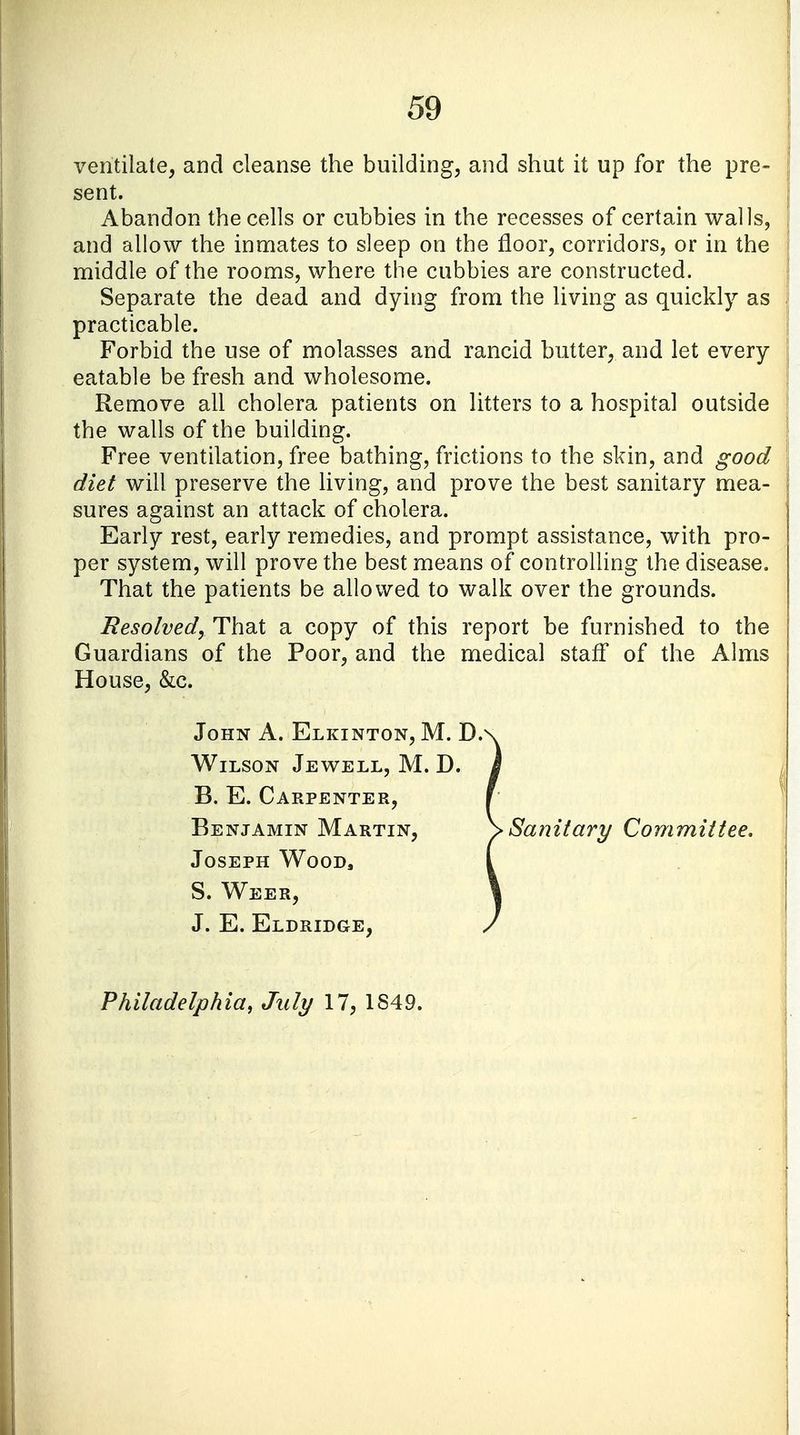ventilate, and cleanse the building, and shut it up for the pre- sent. Abandon the cells or cubbies in the recesses of certain walls, and allow the inmates to sleep on the floor, corridors, or in the middle of the rooms, where the cubbies are constructed. Separate the dead and dying from the living as quickly as practicable. Forbid the use of molasses and rancid butter, and let every eatable be fresh and wholesome. Remove all cholera patients on litters to a hospital outside the walls of the building. Free ventilation, free bathing, frictions to the skin, and good diet will preserve the living, and prove the best sanitary mea- sures against an attack of cholera. Early rest, early remedies, and prompt assistance, with pro- per system, will prove the best means of controlling the disease. That the patients be allowed to walk over the grounds. Resolved, That a copy of this report be furnished to the Guardians of the Poor, and the medical star! of the Alms House, &c. John A. Elkinton, M. D. Wilson Jewell, M. D. B. E. Carpenter, Benjamin Martin, Joseph Wood, S. Weer, J. E. Eldridge, Sanitary Committee. Philadelphia, July 17, 1S49.
