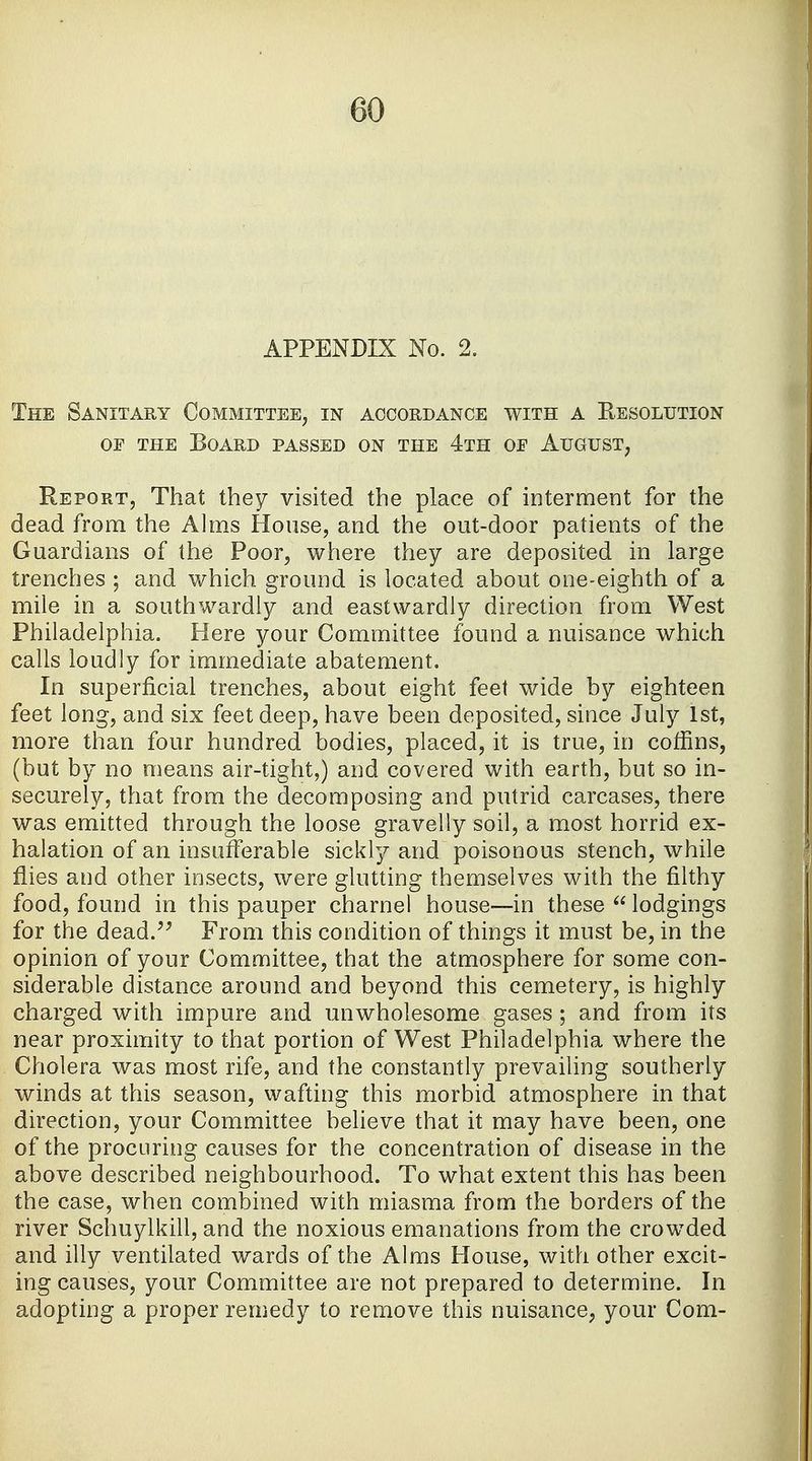 APPENDIX No. 2. The Sanitary Committee, in accordance with a Resolution op the Board passed on the 4th op August, Report, That they visited the place of interment for the dead from the Alms House, and the out-door patients of the Guardians of the Poor, where they are deposited in large trenches ; and which ground is located about one-eighth of a mile in a southwardly and eastwarclly direction from West Philadelphia. Here your Committee found a nuisance which calls loudly for immediate abatement. In superficial trenches, about eight feet wide by eighteen feet long, and six feet deep, have been deposited, since July 1st, more than four hundred bodies, placed, it is true, in coffins, (but by no means air-tight,) and covered with earth, but so in- securely, that from the decomposing and putrid carcases, there was emitted through the loose gravelly soil, a most horrid ex- halation of an insufferable sickly and poisonous stench, while flies and other insects, were glutting themselves with the filthy food, found in this pauper charnel house—in these  lodgings for the dead. From this condition of things it must be, in the opinion of your Committee, that the atmosphere for some con- siderable distance around and beyond this cemetery, is highly charged with impure and unwholesome gases; and from its near proximity to that portion of West Philadelphia where the Cholera was most rife, and the constantly prevailing southerly winds at this season, wafting this morbid atmosphere in that direction, your Committee believe that it may have been, one of the procuring causes for the concentration of disease in the above described neighbourhood. To what extent this has been the case, when combined with miasma from the borders of the river Schuylkill, and the noxious emanations from the crowded and illy ventilated wards of the Alms House, with other excit- ing causes, your Committee are not prepared to determine. In adopting a proper remedy to remove this nuisance, your Com-