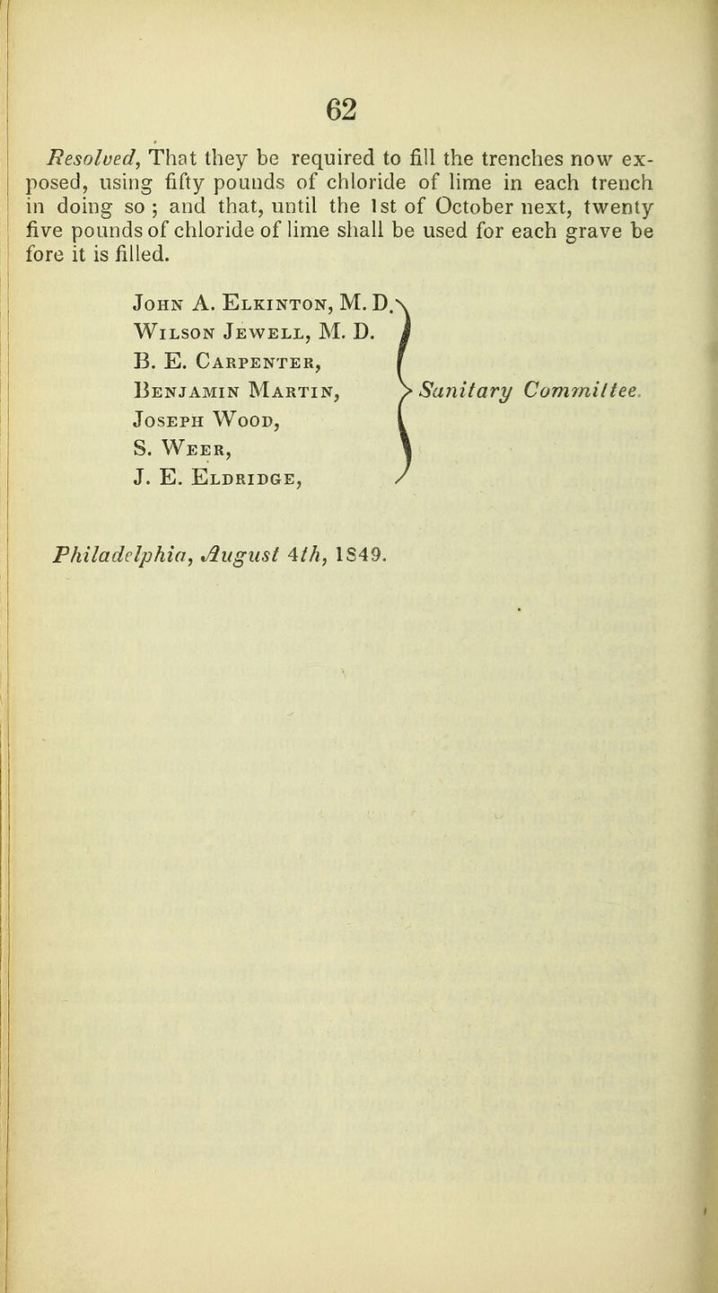 Resolved, That they be required to fill the trenches now ex- posed, using fifty pounds of chloride of lime in each trench in doing so ; and that, until the 1st of October next, twenty five pounds of chloride of lime shall be used for each grave be fore it is filled. John A. Elkinton, M. D. Wilson Jewell, M. D. B. E. Carpenter, Benjamin Martin, Joseph Wood, S. Weer, J. E. Eldridge, Sanitary Committee