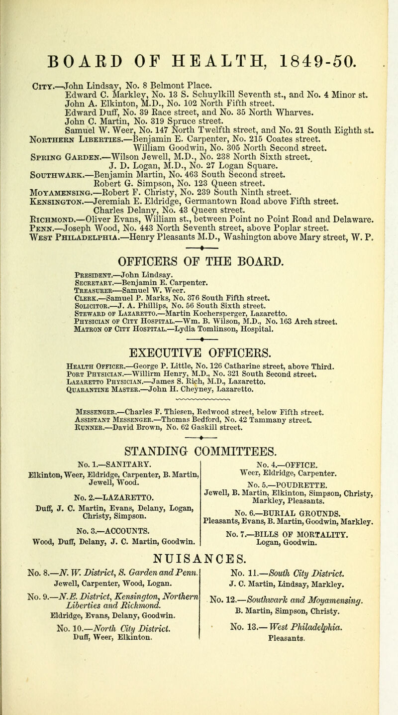 BOAKD OF HEALTH, 1849-50. City.—John Lindsay, No. 8 Belmont Place. Edward C. Markley, No. 13 S. Schuylkill Seventh st., and No. 4 Minor st. John A. Elkinton, M.D., No. 102 North Fifth street. Edward Duff, No. 39 Race street, and No. 35 North Wharves. John C. Martin, No. 319 Spruce street. Samuel W. Weer, No. 147 North Twelfth street, and No. 21 South Eighth st. Northern Liberties.—Benjamin E. Carpenter, No. 215 Coates street. William Goodwin, No. 305 North Second street. Spring Garden.—Wilson Jewell, M.D., No. 238 North Sixth street., J. D. Logan, M.D., No. 27 Logan Square. Southwark.—Benjamin Martin, No. 463 South Second street. Kob'ert G. Simpson, No. 123 Queen street. Moyamensing.—Robert F. Christy, No. 239 South Ninth street. Kensington.—Jeremiah E. Eldridge, Germantown Road above Fifth street. Charles Delany, No. 43 Queen street. Richmond.—Oliver Evans, William st., between Point no Point Road and Delaware. Penn.—Joseph Wood, No. 443 North Seventh street, above Poplar street. West Philadelphia.—Henry Pleasants M.D., Washington above Mary street, W. P. OFFICERS OF THE BOARD. President.—John Lindsay. Secretary.—Benjamin E. Carpenter. Treasurer-—Samuel W. Weer. Clerk.—Samuel P. Marks, No. 376 South Fifth street. Solicitor.—J. A. Phillips, No. 56 South Sixth street. Steward of Lazaretto.—Martin Kochersperger, Lazaretto. Physician of City Hospital.—Wm, B. Wilson, M.D., No. 163 Arch street. Matron of City Hospital.—Lydia Tomlinson, Hospital. EXECUTIVE OFFICERS. Health Officer.—George P. Little, No. 126 Catharine street, above Third. Port Physician.—Willirm Henry, M.D., No. 321 South Second street. Lazaretto Physician.—James S. Rich, M.D., Lazaretto. Quarantine Master.—John H. Cheyney, Lazaretto. Messenger.—Charles P. Thiesen, Redwood street, below Fifth street. Assistant Messenger.—Thomas Bedford, No. 42 Tammany street. Runner.—David Brown, No. 62 Gaskill street. STANDING COMMITTEES. No. 1.—SANITARY. Elkinton, Weer, Eldridge, Carpenter, B. Martin, Jewell, Wood. No. 2.—LAZARETTO. Duff, J. C. Martin, Evans, Delany, Logan, Christy, Simpson. No. 3.—ACCOUNTS. Wood, Duff, Delany, J. C. Martin, Goodwin. No. 4.—OFFICE. Weer, Eldridge, Carpenter. No. 5—POUDRETTE. Jewell, B. Martin, Elkinton, Simpson, Christy, Markley, Pleasants. No. 6.—BURIAL GROUNDS. Pleasants, Evans, B. Martin, Goodwin, Markley. No. 7.—BILLS OF MORTALITY. Logan, Goodwin. NUISANCES. No. No. 9 —N. W. District, 8. Garden and Penn. Jewell, Carpenter, Wood, Logan. —N.E. District, Kensington^ Northern Liberties and Richmond. Eldridge, Evans, Delany, Goodwin, No. 10.—North City District. Duff, Weer, Elkinton. No. 11.—South City District. J. C. Martin, Lindsay, Markley. No. 12.—Southward and Moyamensing. B. Martin, Simpson, Christy. No. 13.- • West Philadelphia. Pleasants,
