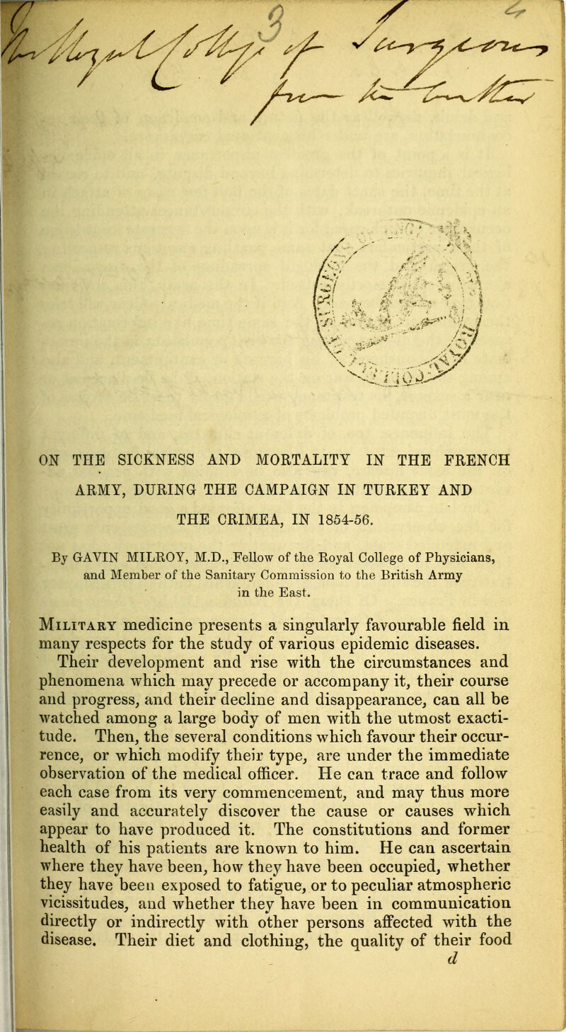 ON THE SICKNESS AND MORTALITY IN THE FRENCH ARMY, DURING THE CAMPAIGN IN TURKEY AND THE CRIMEA, IN 1854-56. By GAVIN MILROY, M.D., FeUow of the Royal College of Physicians, and Member of the Sanitary Commission to the British Army in the East. Military medicine presents a singularly favourable field in phenomena which may precede or accompany it, their course and progress, and their decline and disappearance, can all be watched among a large body of men with the utmost exacti- tude. Then, the several conditions which favour their occur- rence, or which modify their type^ are under the immediate observation of the medical officer. He can trace and follow each case from its very commencement, and may thus more easily and accurately discover the cause or causes which appear to have produced it. The constitutions and former health of his patients are known to him. He can ascertain where they have been, how they have been occupied, whether they have been exposed to fatigue, or to peculiar atmospheric vicissitudes, and whether they have been in communication directly or indirectly with other persons affected with the disease. Their diet and clothing, the quality of their food d