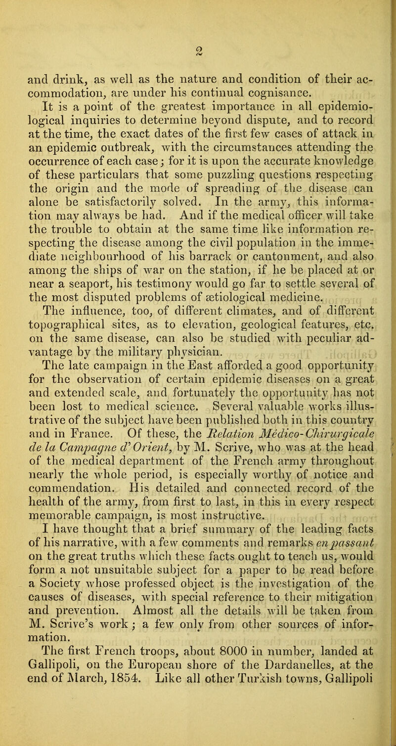 and drink, as well as the nature and condition of their ac- commodation, are under his continual cognisance. It is a point of the greatest importance in all epidemio- logical inquiries to determine beyond dispute, and to record at the time, the exact dates of the first few cases of attack in an epidemic outbreak, with the circumstances attending the occurrence of each case; for it is upon the accurate knowledge of these particulars that some puzzling questions respecting the origin and the mode of spreading of the disease can alone be satisfactorily solved. In the army, this informa- tion may always be had. And if the medical officer will take the trouble to obtain at the same time like information re- specting the disease among the civil population in the imme- diate neighbourhood of his barrack or cantonment, and also among the ships of war on the station, if he be placed at or near a seaport, his testimony would go far to settle several of the most disputed problems of setiological medicine. The influence, too, of different climates, and of different topographical sites, as to elevation, geological features, etc. on the same disease, can also be studied with peculiar ad- vantage by the military physician. The late campaign in the East afforded a good opportunity for the observation of certain epidemic diseases on a great and extended scale, and fortunately the opportunity has not been lost to medical science. Several valuable works illus- trative of the subject have been published both in this country and in France. Of these, the Relation 3Iedico-Chirurgicale de la Campagne Orient, by M. Scrive, who was at the head of the medical department of the French army throughout nearly the whole period, is especially worthy of notice and commendation. His detailed and connected record of the health of the army, from first to last, in this in every respect memorable campaign, is most instructive. I have thought that a brief summary of the leading facts of his narrative, with a few comments and remarks en passant on the great truths which these facts ought to teach us, would form a not unsuitable subject for a paper to be read before . a Society whose professed object is the investigation of the causes of diseases, with special reference to their mitigation and prevention. Almost all the details will be taken from M. Scrive's work; a few only from other sources of infor- mation. The first French troops, about 8000 in number, landed at GalHpoli, on the European shore of the Dardanelles, at the end of j\larch, 1854. Like all other Turkish towns, GallipoU