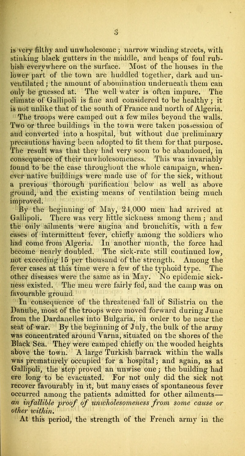 is very filthy and unwholesome; narrow winding streets, with stinking black gutters in the middle, and heaps of foul rub- bish everywhere on the surface. Most of the houses in the lower part of the town are huddled together, dark and un- ventilated; the amount of abomination underneath them can only be guessed at. The well water is often impure. The climate of Gallipoli is fine and considered to be healthy ; it is not unlike that of the south of France and north of Algeria. The troops were camped out a few miles beyond the walls. Two or three buildings in the town were taken possession of and converted into a hospital, but without due preliminary precautions having been adopted to fit them for that purpose. The result was that they had very soon to be abandoned, in consequence of their unwholesomeness. This was invariably tound to be the case throughout the whole campaign, when- ever native buildings were made use of for the sick, without a previous thorough purification below as well as above ground, and the existing means of ventilation being much improved. By the beginning of May, 24000 men had arrived at Gallipoli. There was very little sickness among them ; and the only ailments were angina and bronchitis, with a few cases of intermittent fever, chiefly among the soldiers who had come from Algeria. In another month, the force had become nearly doubled. The sick-rate still continued low, not exceeding 15 per thousand of the strength. Among the fever cases at this time were a few of the typhoid type. The other diseases were the same as in May. No epidemic sick- ness existed. The men were fairly fed, and the camp was on favourable ground. In consequence of the threatened fall of Silistria on the Danube, most of the troops were moved forward during June from the Dardanelles into Bulgaria, in order to be near the seat of war. By the beginning of July, the bulk of the army was concentrated around Varna, situated on the shores of the Black Sea. They were camped chiefly on the wooded heights above the town. A large Turkish barrack within the walls was prematurely occupied for a hospital; and again, as at GaUipoli, the step proved an unwise one; the building had ere long to be evacuated. For not only did the sick not recover favourably in it, but many cases of spontaneous fever occurred among the patients admitted for other ailments— an infallible proof of unwholesomeness from some cause or other within. At this period, the strength of the French army in the