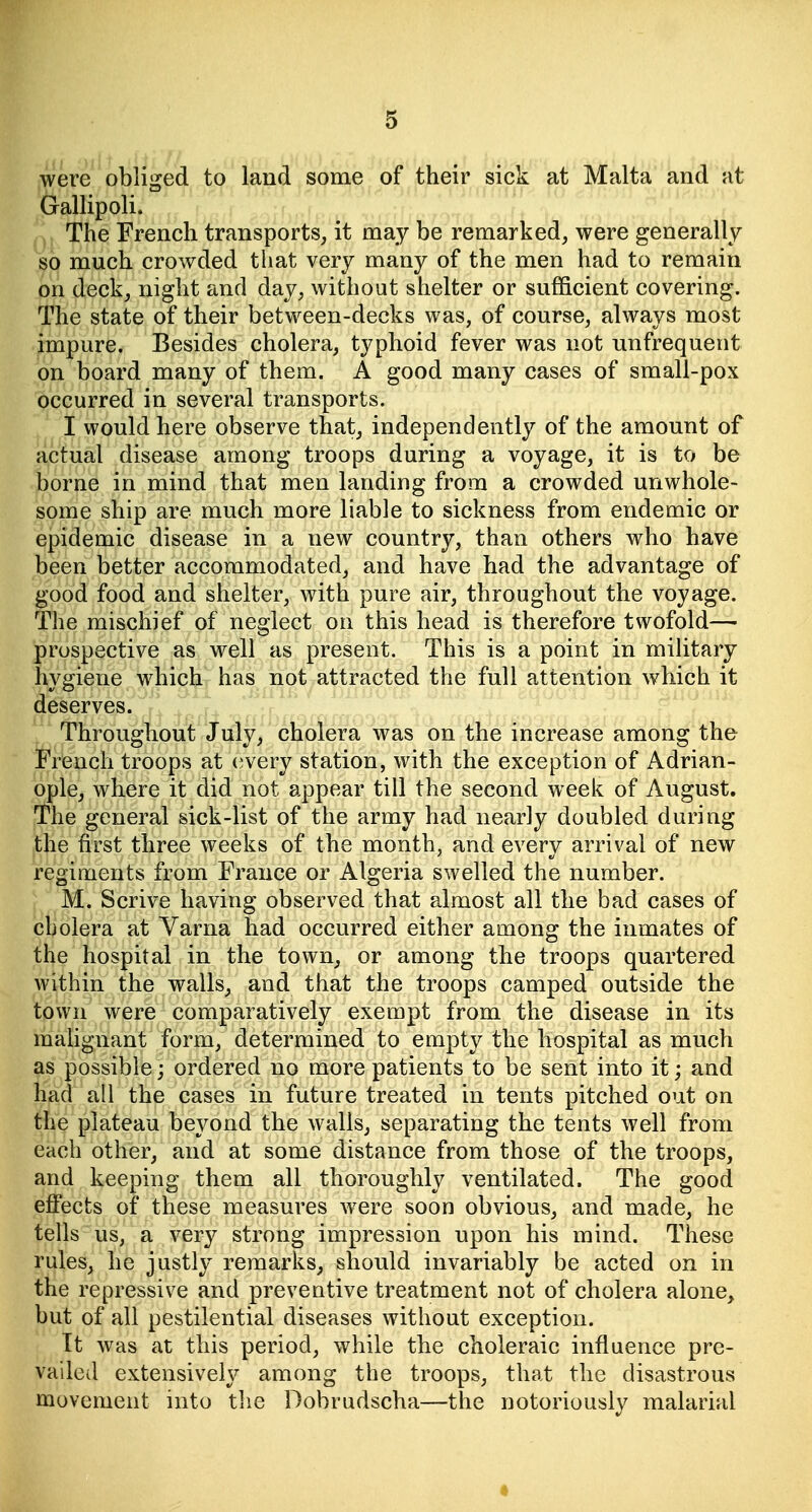 were obliged to land some of their sick at Malta and at Gallipoli. The French transports, it may be remarked, were generally so much crowded that very many of the men had to remain on deck, night and day, without shelter or sufficient covering. The state of their between-decks was, of course, always most impure. Besides cholera, typhoid fever was not unfrequeut on board many of them. A good many cases of small-pox occurred in several transports. I would here observe that, independently of the amount of actual disease among troops during a voyage, it is to be borne in mind that men landing from a crowded unwhole- some ship are much more liable to sickness from endemic or epidemic disease in a new country, than others who have been better accommodated, and have had the advantage of good food and shelter, with pure air, throughout the voyage. The mischief of neglect on this head is therefore twofold— prospective as well as present. This is a point in military hygiene which has not attracted the full attention which it deserves. Throughout July, cholera was on the increase among the French troops at (jvery station, with the exception of Adrian- ople, where it did not appear till the second week of August. The general sick-list of the army had nearly doubled during the first three weeks of the month, and every arrival of new regiments from France or Algeria swelled the number. M. Scrive having observed that almost all the bad cases of cholera at Varna had occurred either among the inmates of the hospital in the town, or among the troops quartered Avithin the walls, and that the troops camped outside the town were comparatively exempt from the disease in its mahgnant form, determined to empty the hospital as much as possible; ordered no more patients to be sent into it; and had all the cases in future treated in tents pitched out on the plateau beyond the walls, separating the tents well from each other, and at some distance from those of the troops, and keeping them all thoroughly ventilated. The good effects of these measures were soon obvious, and made, he tells us, a very strong impression upon his mind. These rules, he justly remarks, should invariably be acted on in the repressive and preventive treatment not of cholera alone, but of all pestilential diseases without exception. It was at this period, while the choleraic influence pre- vaileil extensively among the troops, that the disastrous movement into tlie Dobrudscha—the notoriously malarial •