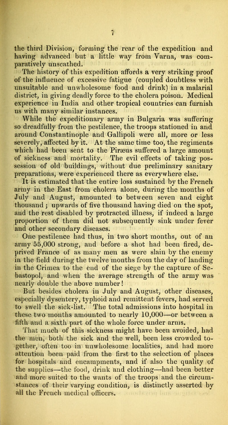 the third Division, forming the rear of the expedition and having advanced but a little way from Varna, was com- paratively unscathed. The history of this expedition affords a very striking proof of the influence of excessive fatigue (coupled doubtless with unsuitable and unwholesome food and drink) in a malarial district, in giving deadly force to the cholera poison. Medical experience in India and other tropical countries can furnish us with many similar instances. While the expeditionary army in Bulgaria was sufi'ering so dreadfully from the pestilence, the troops stationed in and around Constantinople and Gallipoli were all, more or less severely, afi*ected by it. At the same time too, the regimentS' which had been sent to the Pirseus suffered a large amount of sickness and mortality. The evil effects of taking pos- session of old buildings, without due preliminary sanitary preparations, were experienced there as everywhere else. It is estimated that the entire loss sustained by the French army in the East from cholera alone, during the months of July and August, amounted to between seven and eight thousand ; upwards of five thousand having died on the spot, and the rest disabled by protracted illness, if indeed a large proportion of them did not subsequently sink under fever and other secondary diseases. One pestilence had thus, in two short months, out of an army 55,000 strong, and before a shot had been fired, de- prived France of as many men as were slain by the enemy in the field during the twelve months from the day of landing in the Crimea to the end of the siege by the capture of Se- bastopol, and when the average strength of the army was nearly double the above number! But besides cholera in July and August, other diseases, especially dysenterj^, typhoid and remittent fevers, had served to swell the sick-list. The total admissions into hospital in these two months amounted to nearly 10,000—or between a fifth and a sixth part of the whole force under arms. That much of this sickness might have been avoided, had the men, both the sick and the well, been less crowded to- gether, often too in unwholesome localities, and had more attention been paid from the first to the selection of places for hospitals and encampments, and if also the quality of the supplies—the food, drink and clothing—had been better and more suited to the wants of the troops and the circum- stances of their varying condition, is distinctly asserted by all the French medical officers.