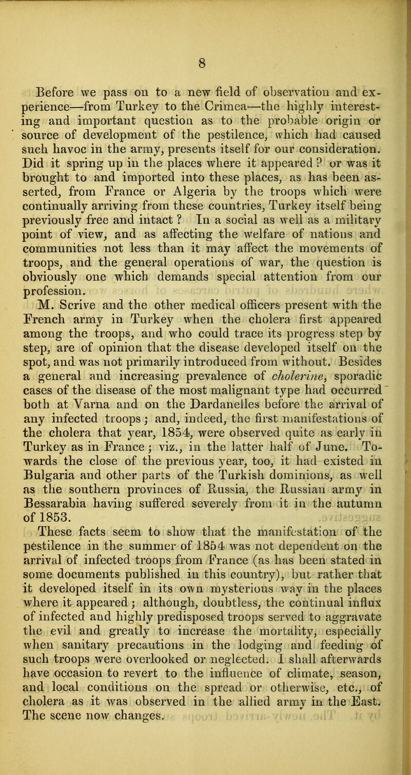 Before we pass on to a new field of observation and ex- perience—from Turkey to the Crimea—the highly interest- ing and important question as to the probable origin or source of development of the pestilence, which had caused such havoc in the army, presents itself for our consideration. Did it spring up in the places where it appeared ? or was it brought to and imported into these places, as has been as- serted, from France or Algeria by the troops which were continually arriving from these countries, Turkey itself being previously free and intact ? In a social as well as a military point of vieWj and as affecting the welfare of nations and communities not less than it may affect the movements of troops, and the general operations of war, the question is obviously one which demands special attention from our profession. M. Scrive and the other medical officers present with the French army in Turkey when the cholera first appeared among the troops, and who could trace its progress step by step, are of opinion that the disease developed itself on the spot, and was not primarily introduced from without. Besides a general and increasing prevalence of cholerine^ sporadic cases of the disease of the most malignant type had occurred both at Varna and on the Dardanelles before the arrival of any infected troops; and, indeed, the first manifestations of the cholera that year, 1854, were observed quite as early in Turkey as in France ; viz., in the latter half of June. To- wards the close of the previous year, too, it had existed in Bulgaria and other parts of the Turkish dominions, as well as the southern provinces of Russia, the Russian army in Bessarabia having suffered severely from it in the autumn of 1853. These facts seem to show that the manifestation of the pestilence in the summer of 1854 was not dependent on the arrival of infected troops from France (as has been stated in some documents published in this country), but rather that it developed itself in its own mysterious way in the places where it appeared ; although, doubtless, the continual influx of infected and highly predisposed troops served to aggravate the evil and greatly to increase the mortality, especially when sanitary precautions in the lodging and feeding of such troops were overlooked or neglected. I shall afterwards have occasion to revert to the influence of climate, season, and local conditions on the spread or otherwise, etc., of cholera as it was observed in the allied army in the East. The scene now changes. lij-yhv;.