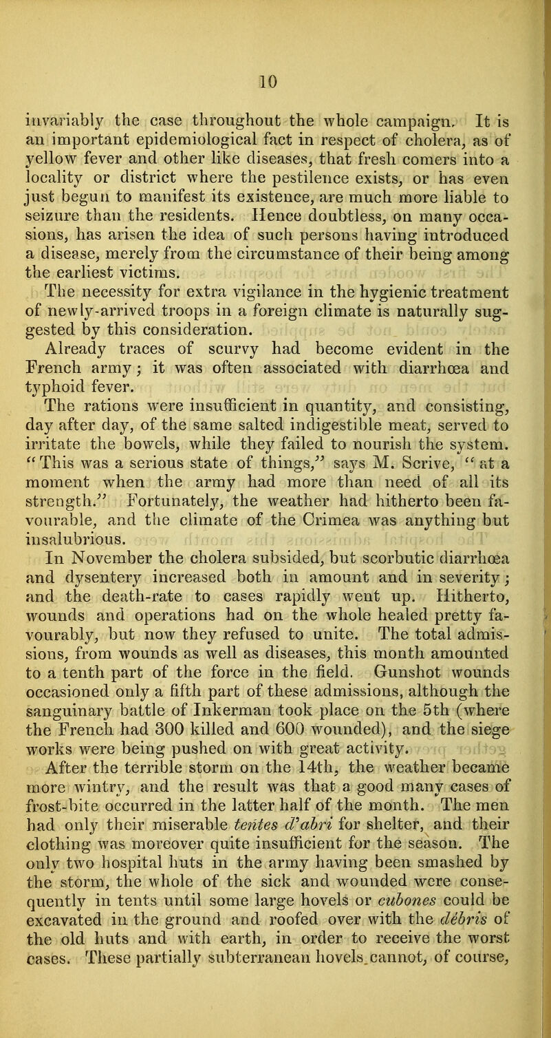 invariably the case throughout the whole campaign. It is an important epidemiological fact in respect of cholera, as of yellow fever and other like diseases, that fresh comers into a locality or district where the pestilence exists, or has even just begun to manifest its existence, are much more liable to seizure than the residents. Hence doubtless, on many occa- sions, has arisen the idea of such persons having introduced a disease, merely from the circumstance of their being among the earliest victims. The necessity for extra vigilance in the hygienic treatment of newly-arrived troops in a foreign climate is naturally sug- gested by this consideration. Already traces of scurvy had become evident in the French army; it was often associated with diarrhoea and typhoid fever. The rations were insufficient in quantity, and consisting, day after day, of the same salted indigestible meat, served to irritate the bowels, while they failed to nourish the system. This was a serious state of things,^^ says M. Scrive,  at a moment when the army had more than need of all its strength.Fortunately, the weather had hitherto been fa- vourable, and the climate of the Crimea was anything but insalubrious. In November the cholera subsided, but scorbutic diarrhcea and dysentery increased both in amount and in severity; and the death-rate to cases rapidly went up. Hitherto, wounds and operations had on the whole healed pretty fa- vourably, but now they refused to unite. The total admis- sions, from wounds as well as diseases, this month amounted to a tenth part of the force in the field. Gunshot wounds occasioned only a fifth part of these admissions, although the sanguinary battle of Inkerman took place on the 5th (where the French had 300 killed and 600 wounded), and the siege w^orks were being pushed on with great activity. After the terrible storm on the 14th, the weather became more wintry, and the result was that a good many cases of frost-bite occurred in the latter half of the month. The men had only their miserable te7Ues d^ahri for shelter, and their clothing was moreover quite insufficient for the season. The only two hospital huts in the army having been smashed by the storm, the whole of the sick and wounded were conse- quently in tents until some large hovels or cuhones could be excavated in the ground and roofed over with the debris of the old huts and with earth, in order to receive the worst cases. These partially subterranean hovels.cannot, of course,