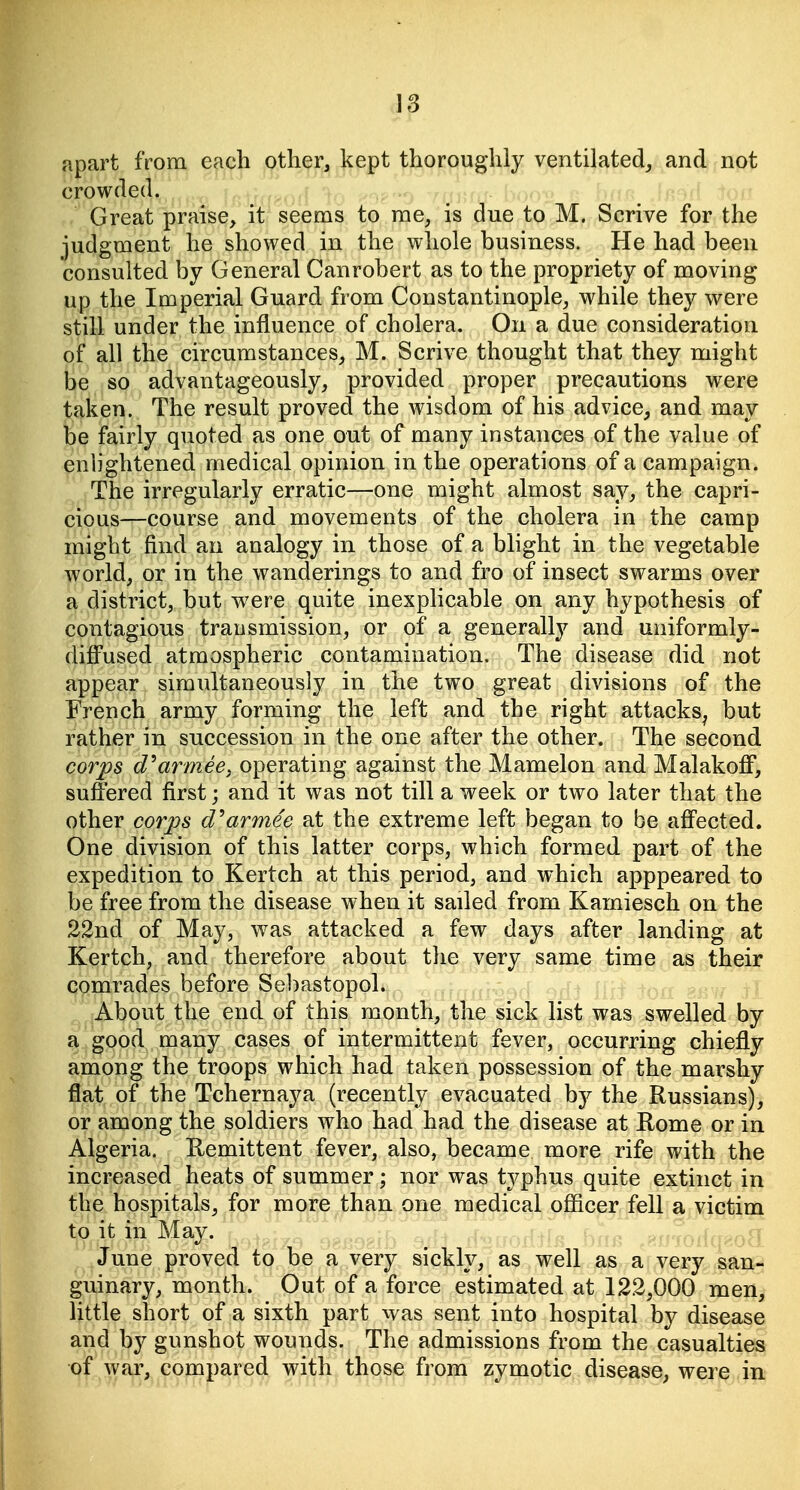 apart from each other, kept thoroughly ventilated, and not crowded. Great praise, it seems to me, is due to M. Scrive for the judgment he showed in the whole business. He had been consulted by General Canrobert as to the propriety of moving up the Imperial Guard from Constantinople, while they were still under the influence of cholera. On a due consideration of all the circumstances, M. Scrive thought that they might be so advantageously, provided proper precautions were taken. The result proved the wisdom of his advice, and may be fairly quoted as one out of many instances of the value of enlightened medical opinion in the operations of a campaign. The irregularly erratic—one might almost say, the capri- cious—course and movements of the cholera in the camp might find an analogy in those of a blight in the vegetable world, or in the wanderings to and fro of insect swarms over a district, but were quite inexplicable on any hypothesis of contagious transmission, or of a generally and uniformly- diffused atmospheric contamination. The disease did not appear simultaneously in the two great divisions of the French army forming the left and the right attacks^ but rather in succession in the one after the other. The second corps d^armeey operating against the Mamelon and Malakoff, suffered first; and it was not till a week or two later that the other corps d^armee at the extreme left began to be affected. One division of this latter corps, which formed part of the expedition to Kertch at this period, and which apppeared to be free from the disease when it sailed from Kamiesch on the 22nd of May, was attacked a few days after landing at Kertch, and therefore about the very same time as their comrades before Sebastopol. About the end of this month, the sick list was swelled by a good many cases of intermittent fever, occurring chiefly among the troops which had taken possession of the marshy flat of the Tchernaya (recently evacuated by the Russians), or among the soldiers who had had the disease at Rome or in Algeria. Remittent fever, also, became more rife with the increased heats of summer; nor was typhus quite extinct in the hospitals, for more than one medical officer fell a victim to it in May. June proved to be a very sickly, as well as a very san- guinary, month. Out of a force estimated at 122,000 men, little short of a sixth part was sent into hospital by disease and by gunshot wounds. The admissions from the casualties of war, compared with those from zymotic disease, were in