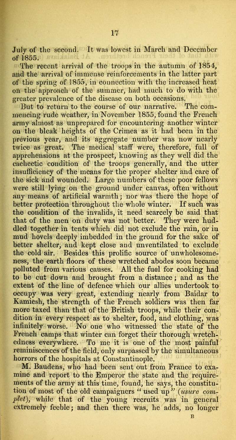 July of the second. It was lowest in March and December of 1855. The recent arrival of the troops in the autumn of 1854, and the arrival of immense reinforcements in the latter part of the spring of 1855, in connection with the increased heat on the approach of the summer, had much to do with the greater prevalence of the disease on both occasions. But to return to the course of our narrative. The com- mencing rude weather, in November 1855, found the French army almost as unprepared for encountering another winter on the bleak heights of the Crimea as it had been in the previous year, and its aggregate number was now nearly twice as great. The medical staff were, therefore, full of apprehensions at the prospect, knowing as they well did the cachectic condition of the troops generally, and the utter insufficiency of the means for the proper shelter and care of the sick and wounded. Large numbers of these poor fellows were still lying on the ground under canvas, often without any means of artificial warmth; nor was there the hope of better protection throughout the whole winter. If such was the condition of the invalids, it need scarcely be said that that of the men on duty was not better. They were hud- dled together in tents which did not exclude the rain, or in mud hovels deeply imbedded in the ground for the sake of better shelter, and kept close and unventilated to exclude the cold air. Besides this prolific source of unwholesome- ness, the earth floors of these wretched abodes soon became polluted from various causes. All the fuel for cooking had to be cut down and brought from a distance; and as the extent of the line of defence which our allies undertook to occupy was very great, extending nearly from Baidar to Kamiesh, the strength of the French soldiers was then far more taxed than that of the British troops, while their con- dition in every respect as to shelter, food, and clothing, was infinitely worse. No one who witnessed the state of the French camps that winter can forget their thorough wretch- edness everywhere. To me it is one of the most painful eminiscences of the field, only surpassed by the simultaneous errors of the hospitals at Constantinople. M. Baudens, who had been sent out from France to exa- mine and report to the Emperor the state and the require- lents of the army at this time, found, he says, the constitu- tion of most of the old campaigners  used up {usiire corn- let), while that of the young recruits was in general extremely feeble; and then there was, he adds, no longer B