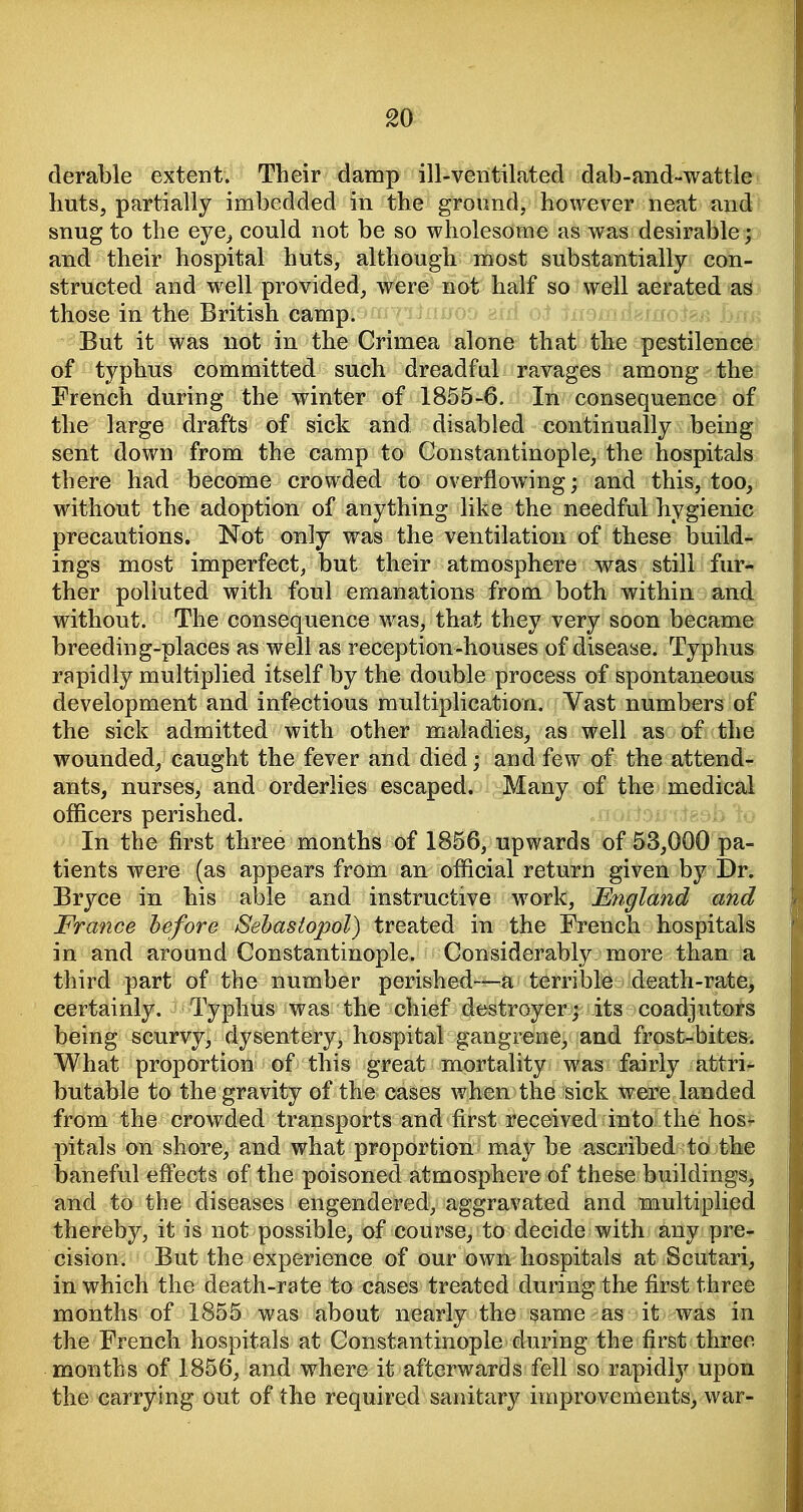 derable extent. Their damp ill-ventilated dab-and-wattle huts, partially imbedded in the ground, however neat and snug to the eye^ could not be so wholesome as was desirable; and their hospital huts, although most substantially con- structed and w^ell provided, were not half so well aerated ^as those in the British camp. hrm But it was not in the Crimea alone that the pestilence of typhus committed such dreadful ravages among the French during the winter of 1855-6. In consequence of the large drafts of sick and disabled continually being sent down from the camp to Constantinople, the hospitals there had become crowded to overflowing; and this, too, without the adoption of anything like the needful hygienic precautions. Not only was the ventilation of these build- ings most imperfect, but their atmosphere was still fur- ther polluted with foul emanations from both within and without. The consequence was, that they very soon became breeding-places as well as reception-houses of disease. Typhus rapidly multiplied itself by the double process of spontaneous development and infectious multiplication. Vast numbers of the sick admitted with other maladies, as well as of the wounded, caught the fever and died; and few of the attend- ants, nurses, and orderlies escaped. Many of the medical officers perished. In the first three months of 1856, upwards of 53,000 pa- tients were (as appears from an official return given hj Dr. Bryce in his able and instructive work, England and France before Sehastopol) treated in the French hospitals in and around Constantinople. Considerably more than a third part of the number perished—a terrible death-rate, certainly. Typhus was the chief destroyer ; its coadjutors being scurvy, dysentery, hospital gangrene, and frost-bites. What proportion of this great mortality was fairly attri- butable to the gravity of the cases when the sick were landed from the crowded transports and first received into the hos- pitals on shore, and what proportion may be ascribed to the baneful effects of the poisoned atmosphere of these buildings, and to the diseases engendered, aggravated and multiplied thereby, it is not possible, of course, to decide with any pre- cision. But the experience of our own hospitals at Scutari, in which the death-rate to cases treated during the first three months of 1855 was about nearly the same as it was in the French hospitals at Constantinople during the first three months of 1856, and where it afterwards fell so rapidly upon the carrying out of the required sanitary improvements, war-