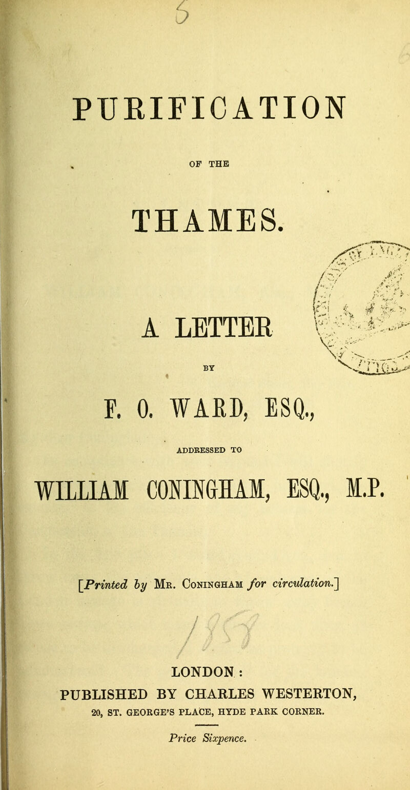 PUEIFICATION OF THE THAMES. A LETTER BY F. 0. WAED, ESQ., ADDRESSED TO WELIAI CONIMHAl, ESQ, I [Printed 6y Mr. Coningham for circulation.'] LONDON: PUBLISHED BY CHARLES WESTERTON, 20, ST. GEORGE'S PLACE, HYDE PARK CORNER. Price Sixpence.