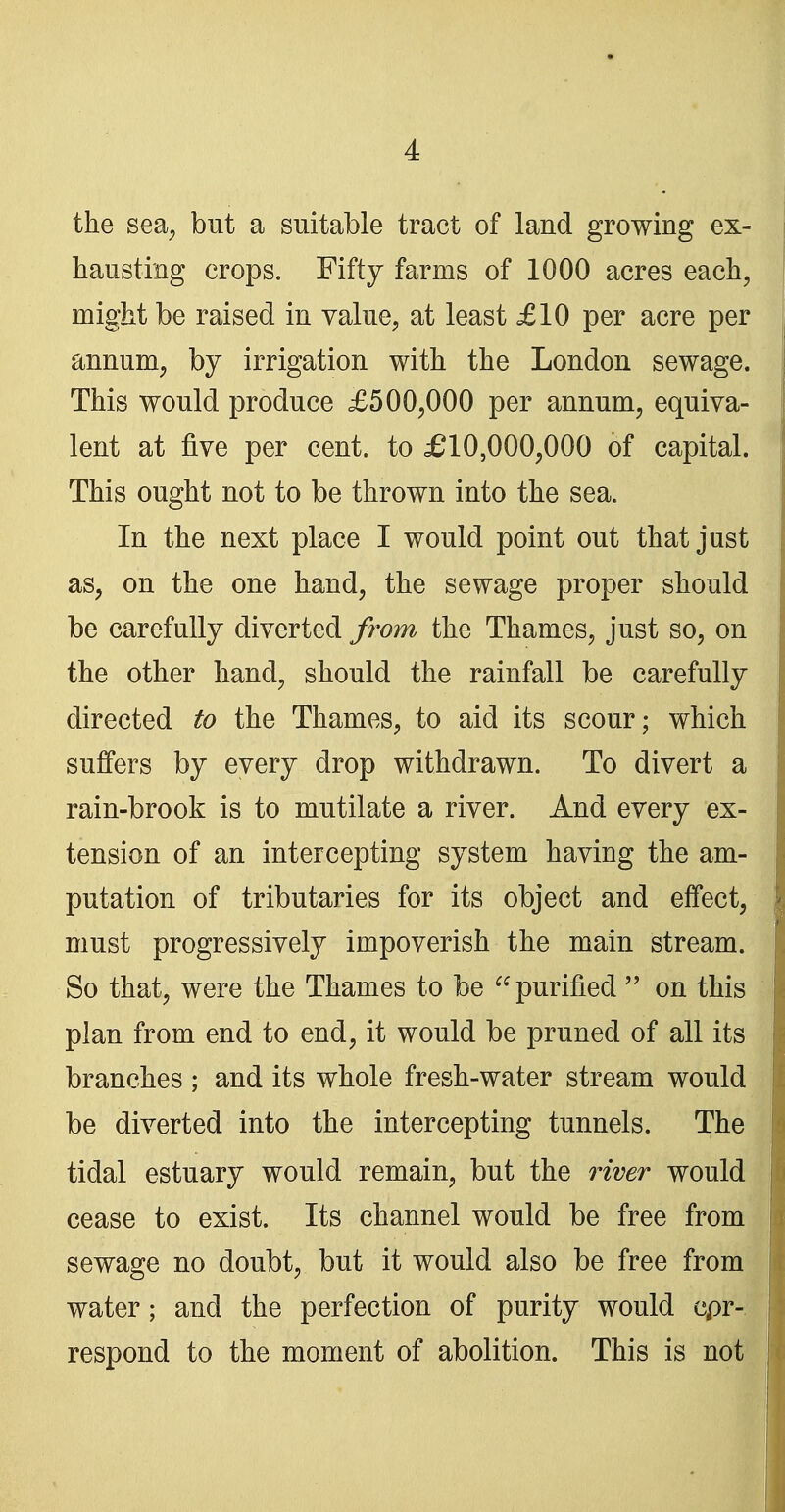 the sea^ but a suitable tract of land growing ex- hausting crops. Fifty farms of 1000 acres each, might be raised in value, at least £10 per acre per annum, by irrigation with the London sewage. This would produce £500,000 per annum, equiva- lent at five per cent, to £10,000,000 of capital. This ought not to be thrown into the sea. In the next place I would point out that just as, on the one hand, the sewage proper should be carefully diverted from the Thames, just so, on the other hand, should the rainfall be carefully directed to the Thames, to aid its scour; which suffers by every drop withdrawn. To divert a rain-brook is to mutilate a river. And every ex- tension of an intercepting system having the am- putation of tributaries for its object and effect, must progressively impoverish the main stream. So that, were the Thames to be purified  on this plan from end to end, it would be pruned of all its branches ; and its whole fresh-water stream would be diverted into the intercepting tunnels. The tidal estuary would remain, but the river would cease to exist. Its channel would be free from sewage no doubt, but it would also be free from water; and the perfection of purity would cpr- respond to the moment of abolition. This is not