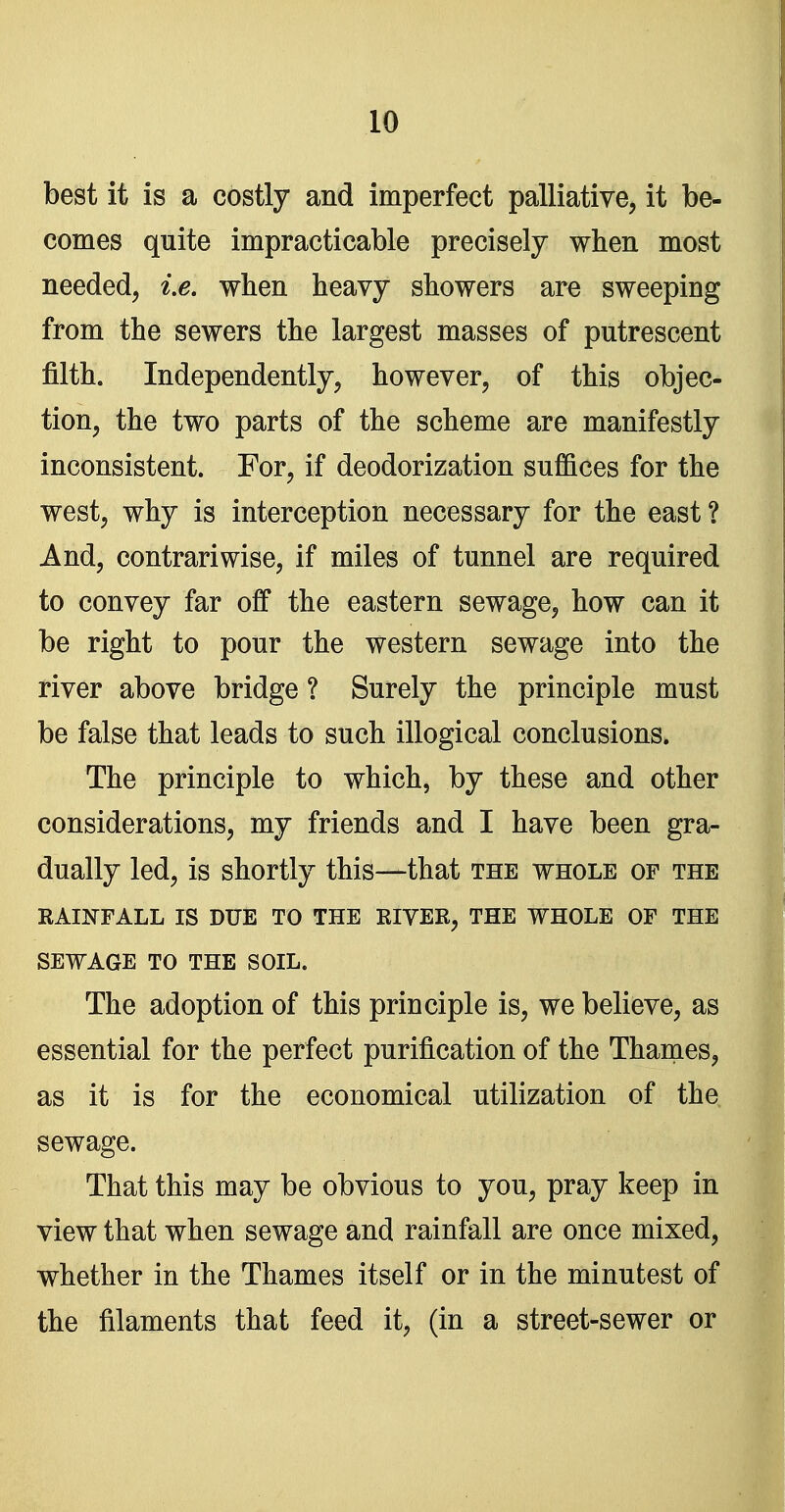 best it is a costly and imperfect palliative, it be- comes quite impracticable precisely when most needed, i.e. wlien heavy showers are sweeping from the sewers the largest masses of putrescent filth. Independently, however, of this objec- tion, the two parts of the scheme are manifestly inconsistent. For, if deodorization suffices for the west, why is interception necessary for the east ? And, contrariwise, if miles of tunnel are required to convey far off the eastern sewage, how can it be right to pour the western sewage into the river above bridge ? Surely the principle must be false that leads to such illogical conclusions. The principle to which, by these and other considerations, my friends and I have been gra- dually led, is shortly this—that the whole of the RAINFALL IS DUE TO THE RIVER, THE WHOLE OF THE SEWAGE TO THE SOIL. The adoption of this principle is, we believe, as essential for the perfect purification of the Thames, as it is for the economical utilization of the sewage. That this may be obvious to you, pray keep in view that when sewage and rainfall are once mixed, whether in the Thames itself or in the minutest of the filaments that feed it, (in a street-sewer or