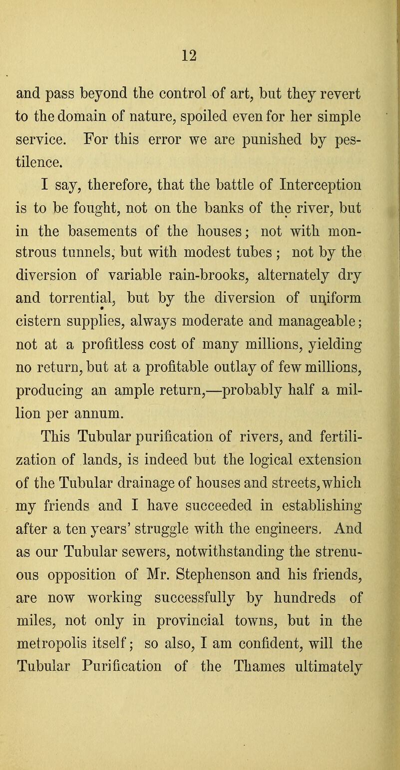 and pass beyond the control of art, but they revert to the domain of nature, spoiled even for her simple service. For this error we are punished by pes- tilence. I say, therefore, that the battle of Interception is to be fought, not on the banks of the river, but in the basements of the houses; not with mon- strous tunnels, but with modest tubes ; not by the diversion of variable rain-brooks, alternately dry and torrential, but by the diversion of uniform cistern supplies, always moderate and manageable; not at a profitless cost of many millions, yielding no return, but at a profitable outlay of few millions, producing an ample return,—probably half a mil- lion per annum. This Tubular purification of rivers, and fertili- zation of lands, is indeed but the logical extension of the Tubular drainage of houses and streets, which my friends and I have succeeded in establishing after a ten years' struggle with the engineers. And as our Tubular sewers, notwithstanding the strenu- ous opposition of Mr. Stephenson and his friends, are now working successfully by hundreds of miles, not only in provincial towns, but in the metropolis itself; so also, I am confident, will the Tubular Purification of the Thames ultimately