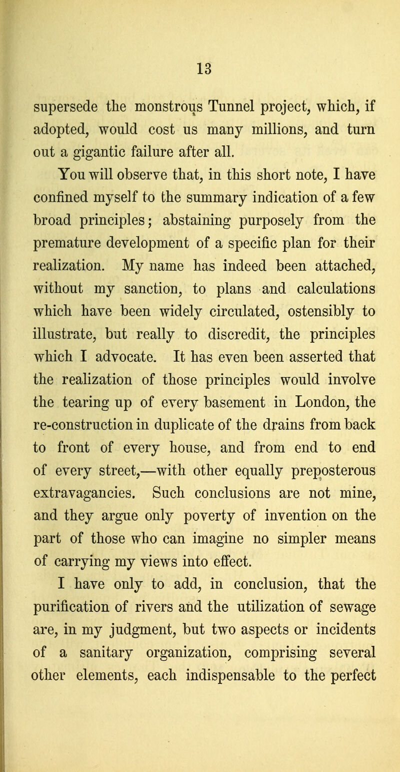 supersede tlie monstrous Tunnel project, wMch, if adopted, would cost us many millions, and turn out a gigantic failure after all. You will observe that, in this short note, I have confined myself to the summary indication of a few broad principles; abstaining purposely from the premature development of a specific plan for their realization. My name has indeed been attached, without my sanction, to plans and calculations which have been widely circulated, ostensibly to illustrate, but really to discredit, the principles which I advocate. It has even been asserted that the realization of those principles would involve the tearing up of every basement in London, the re-construction in duplicate of the drains from back to front of every house, and from end to end of every street,—with other equally preposterous extravagancies. Such conclusions are not mine, and they argue only poverty of invention on the part of those who can imagine no simpler means of carrying my views into effect. I have only to add, in conclusion, that the purification of rivers and the utilization of sewage are, in my judgment, but two aspects or incidents of a sanitary organization, comprising several other elements, each indispensable to the perfect